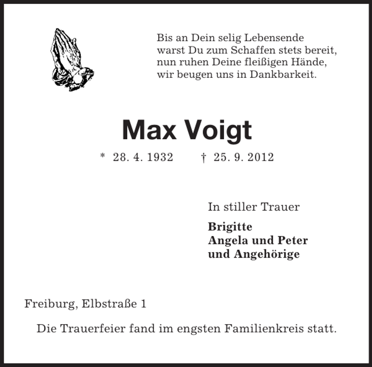 <p>Bis an Dein selig Lebensende<br />warst Du zum Schaffen stets bereit,<br />nun ruhen Deine fleißigen Hände,<br />wir beugen uns in Dankbarkeit.</p><p>Max Voigt<br />* 28. 4. 1932</p><p>† 25. 9. 2012</p><p>In stiller Trauer<br />Brigitte<br />Angela und Peter<br />und Angehörige</p><p>Freiburg, Elbstraße 1<br />Die Trauerfeier fand im engsten Familienkreis statt.</p>