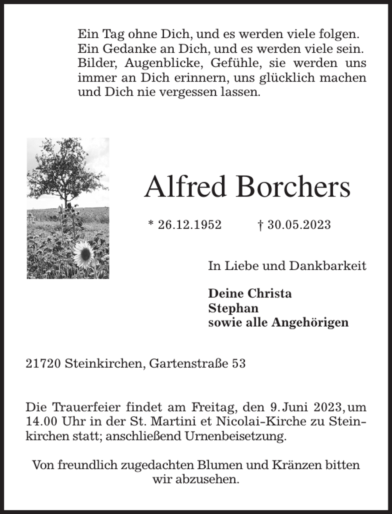 <p>Ein Tag ohne Dich, und es werden viele folgen.<br />Ein Gedanke an Dich, und es werden viele sein.<br />Bilder, Augenblicke, Gefühle, sie werden uns immer an Dich erinnern, uns glücklich machen und Dich nie vergessen lassen.</p><p>Alfred Borchers</p><p>* 26.12.1952 † 30.05.2023<br />In Liebe und Dankbarkeit</p><p>Deine Christa<br />Stephan<br />sowie alle Angehörigen<br />21720 Steinkirchen, Gartenstraße 53</p><p>Die Trauerfeier findet am Freitag, den 9. Juni 2023, um 14.00 Uhr in der St. Martini et Nicolai-Kirche zu Steinkirchen statt; anschließend Urnenbeisetzung.</p><p>Von freundlich zugedachten Blumen und Kränzen bitten wir abzusehen.</p>