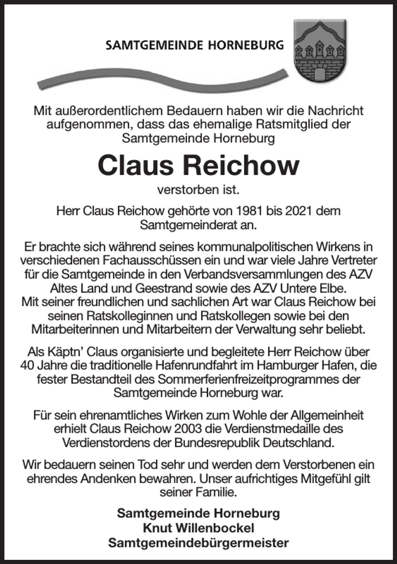 <p>Mit außerordentlichem Bedauern haben wir die Nachricht<br />aufgenommen, dass das ehemalige Ratsmitglied der<br />Samtgemeinde Horneburg<br />Claus Reichow<br />verstorben ist.<br />Herr Claus Reichow gehörte von 1981 bis 2021 dem<br />Samtgemeinderat an.<br />Er brachte sich während seines kommunalpolitischen Wirkens in verschiedenen Fachausschüssen ein und war viele Jahre Vertreter für die Samtgemeinde in den Verbandsversammlungen des AZV Altes Land und Geestrand sowie des AZV Untere Elbe.<br />Mit seiner freundlichen und sachlichen Art war Claus Reichow bei seinen Ratskolleginnen und Ratskollegen sowie bei den<br />Mitarbeiterinnen und Mitarbeitern der Verwaltung sehr beliebt.<br />Als Käptn' Claus organisierte und begleitete Herr Reichow über<br />40 Jahre die traditionelle Hafenrundfahrt im Hamburger Hafen, die fester Bestandteil des Sommerferienfreizeitprogrammes der<br />Samtgemeinde Horneburg war.<br />Für sein ehrenamtliches Wirken zum Wohle der Allgemeinheit<br />erhielt Claus Reichow 2003 die Verdienstmedaille des<br />Verdienstordens der Bundesrepublik Deutschland.<br />Wir bedauern seinen Tod sehr und werden dem Verstorbenen ein ehrendes Andenken bewahren. Unser aufrichtiges Mitgefühl gilt seiner Familie.<br />Samtgemeinde Horneburg<br />Knut Willenbockel<br />Samtgemeindebürgermeister</p>
