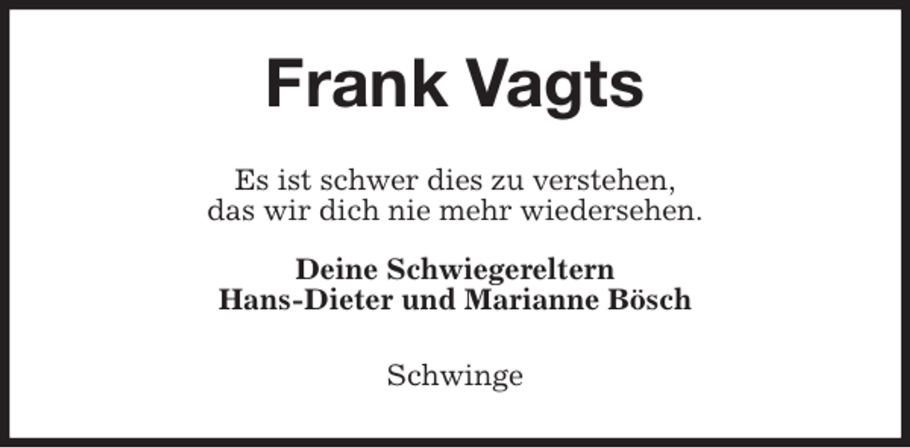 <p>Frank Vagts<br />Es ist schwer dies zu verstehen,<br />das wir dich nie mehr wiedersehen.</p>
<p>Deine Schwiegereltern<br />Hans-Dieter und Marianne Bösch<br />Schwinge</p>