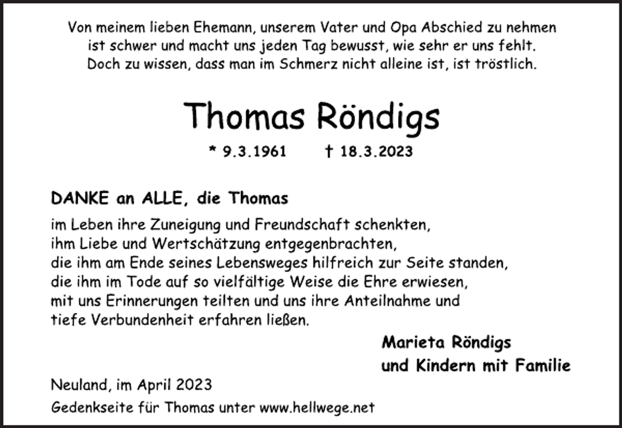 <p>Von meinem lieben Ehemann, unserem Vater und Opa Abschied zu nehmen ist schwer und macht uns jeden Tag bewusst, wie sehr er uns fehlt.<br />Doch zu wissen, dass man im Schmerz nicht alleine ist, ist tröstlich.</p><p>Thomas Röndigs<br />* 9.3.1961 † 18.3.2023<br />DANKE an ALLE, die Thomas<br />im Leben ihre Zuneigung und Freundschaft schenkten,<br />ihm Liebe und Wertschätzung entgegenbrachten,<br />die ihm am Ende seines Lebensweges hilfreich zur Seite standen,<br />die ihm im Tode auf so vielfältige Weise die Ehre erwiesen,<br />mit uns Erinnerungen teilten und uns ihre Anteilnahme und<br />tiefe Verbundenheit erfahren ließen.<br />Marieta Röndigs<br />und Kindern mit Familie<br />Neuland, im April 2023<br />Marieta Röndigs<br />und Kindern mit Familie<br />im Leben ihre Zuneigung und Freundschaft schenkten,<br />ihm Liebe und Wertschätzung entgegenbrachten,<br />die ihm am Ende seines Lebensweges hilfreich zur Seite standen,<br />die ihm im Tode auf so vielfältige Weise die Ehre erwiesen,<br />mit uns Erinnerungen teilten und uns ihre Anteilnahme und<br />tiefe Verbundenheit erfahren ließen.<br />Gedenkseite für Thomas unter www.hellwege.net</p>