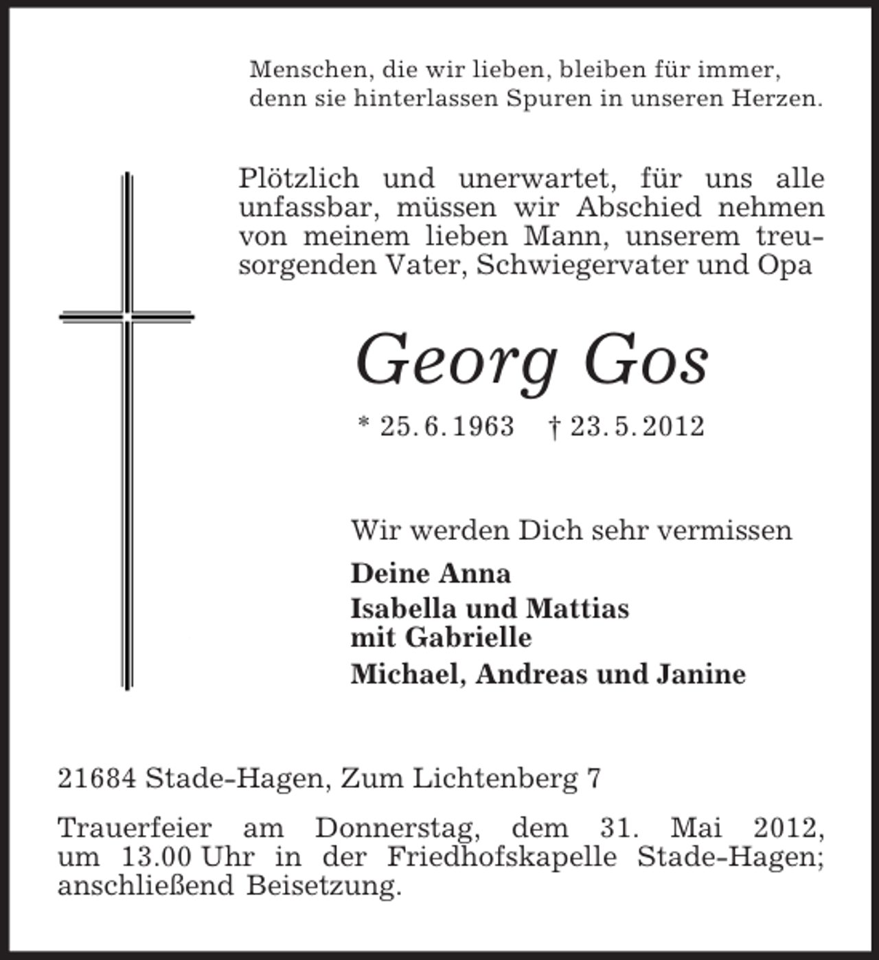 <p>Menschen, die wir lieben, bleiben für immer,<br />denn sie hinterlassen Spuren in unseren Herzen.</p><p>Plötzlich und unerwartet, für uns alle<br />unfassbar, müssen wir Abschied nehmen<br />von meinem lieben Mann, unserem treusorgenden Vater, Schwiegervater und Opa</p><p>Georg Gos<br />* 25. 6. 1963</p><p>† 23. 5. 2012</p><p>Wir werden Dich sehr vermissen<br />Deine Anna<br />Isabella und Mattias<br />mit Gabrielle<br />Michael, Andreas und Janine</p><p>21684 Stade-Hagen, Zum Lichtenberg 7<br />Trauerfeier am Donnerstag, dem 31. Mai 2012,<br />um 13.00 Uhr in der Friedhofskapelle Stade-Hagen;<br />anschließend Beisetzung.</p>