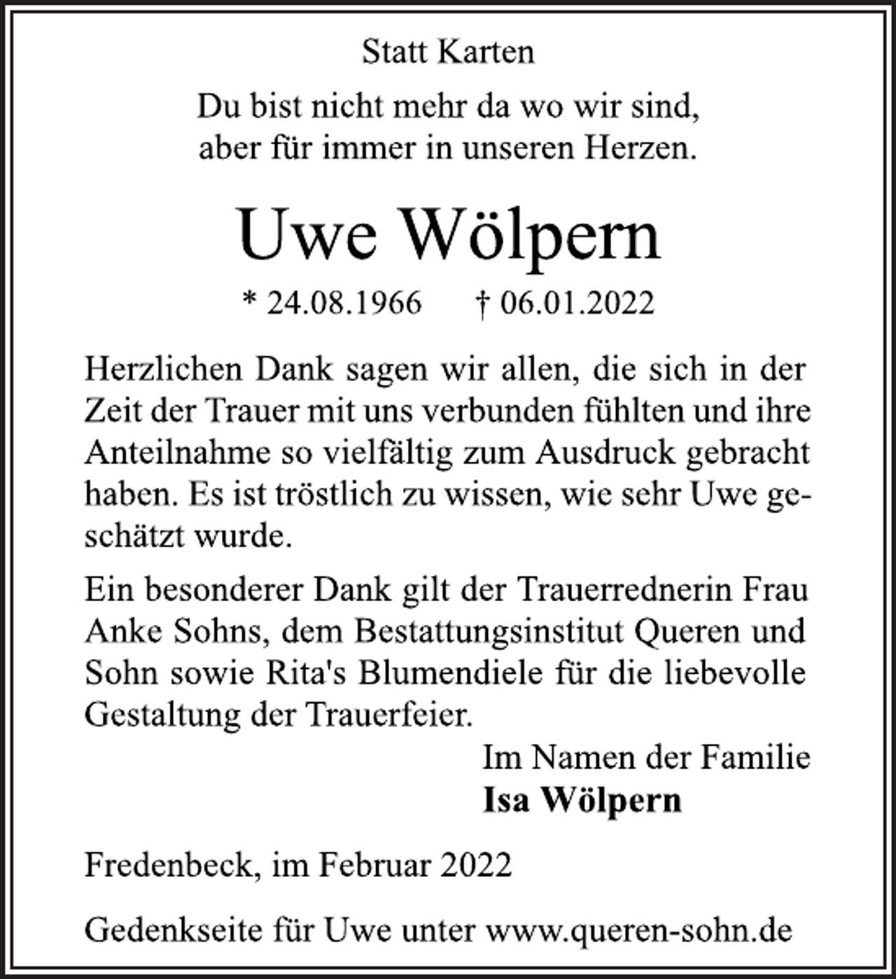 <p>Statt Karten<br />Du bist nicht mehr da wo wir sind,<br />aber für immer in unseren Herzen.<br />Uwe Wölpern<br />* 24.08.1966 † 06.01.2022<br />Herzlichen Dank sagen wir allen, die sich in der Zeit der Trauer mituns verbunden fühlten und ihre Anteilnahme so vielfältig zum Ausdruck gebracht haben. Es ist tröstlich zu wissen,wie sehr Uwe geschätzt wurde.<br />Ein besonderer Dank gilt der Trauerrednerin Frau Anke Sohns, dem Bestattungsinstitut Queren und Sohn sowie Rita's Blumendiele für die liebevolle Gestaltung der Trauerfeier.<br />Im Namen der Familie<br />Isa Wölpern<br />Fredenbeck, im Februar 2022<br />Gedenkseite für Uwe unter www.queren-sohn.de</p>
