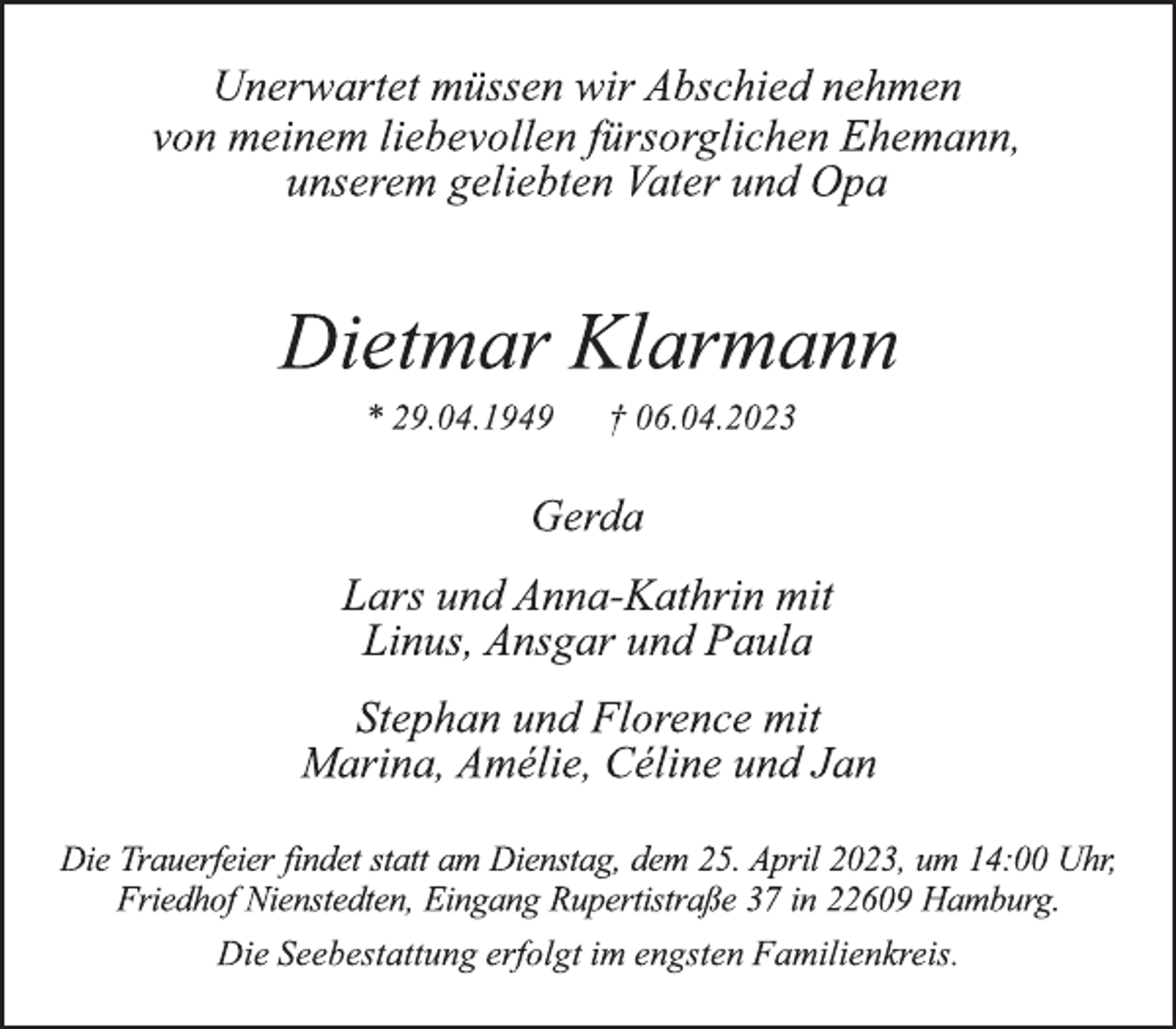 <p>Unerwartet müssen wir Abschied nehmen<br />von meinem liebevollen fürsorglichen Ehemann,<br />unserem geliebten Vater und Opa<br />Dietmar Klarmann<br />* 29.04.1949 † 06.04.2023<br />Gerda<br />Lars und Anna-Kathrin mit<br />Linus, Ansgar und Paula<br />Stephan und Florence mit<br />Marina, Amélie, Céline und Jan<br />Die Trauerfeier findet statt am Dienstag, dem 25. April 2023, um 14:00 Uhr, Friedhof Nienstedten, Eingang Rupertistraße 37 in 22609 Hamburg.<br />Die Seebestattung erfolgt im engsten Familienkreis.</p>