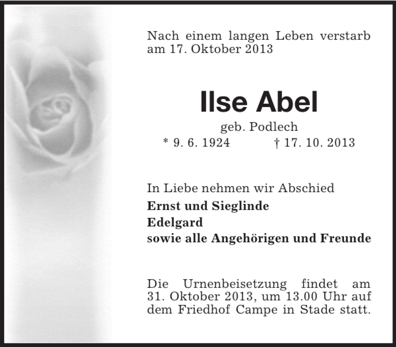 <p>Nach einem langen Leben verstarb<br />am 17. Oktober 2013</p><p>Ilse Abel<br />geb. Podlech<br />* 9. 6. 1924<br />† 17. 10. 2013</p><p>In Liebe nehmen wir Abschied<br />Ernst und Sieglinde<br />Edelgard<br />sowie alle Angehörigen und Freunde</p><p>Die Urnenbeisetzung findet am<br />31. Oktober 2013, um 13.00 Uhr auf<br />dem Friedhof Campe in Stade statt.</p>