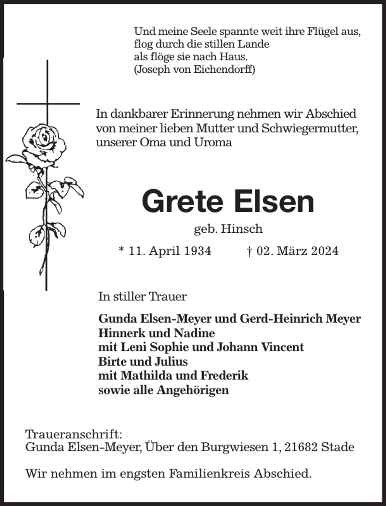 <p>Und meine Seele spannte weit ihre Flügel aus,<br />flog durch die stillen Lande<br />als flöge sie nach Haus.<br />(Joseph von Eichendorff)<br />In dankbarer Erinnerung nehmen wir Abschied<br />von meiner lieben Mutter und Schwiegermutter,<br />unserer Oma und Uroma<br />Grete Elsen<br />geb. Hinsch<br />* 11. April 1934 † 02. März 2024<br />In stiller Trauer<br />Gunda Elsen-Meyer und Gerd-Heinrich Meyer<br />Hinnerk und Nadine<br />mit Leni Sophie und Johann Vincent<br />Birte und Julius<br />mit Mathilda und Frederik<br />sowie alle Angehörigen<br />Traueranschrift:<br />Gunda Elsen-Meyer, Über den Burgwiesen 1, 21682 Stade</p><p>Wir nehmen im engsten Familienkreis Abschied.</p>