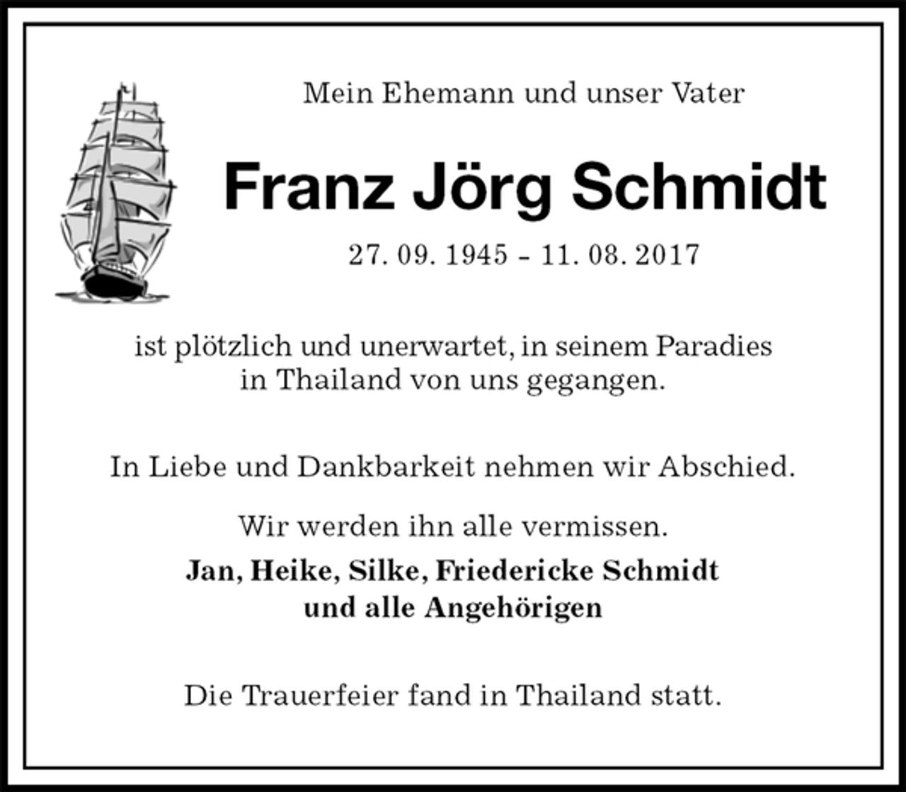 <p>Mein Ehemann und unser Vater<br />Franz Jörg Schmidt<br />27. 09. 1945 - 11. 08. 2017<br />ist plötzlich und unerwartet, in seinem Paradies<br />in Thailand von uns gegangen.<br />In Liebe und Dankbarkeit nehmen wir Abschied.<br />Wir werden ihn alle vermissen.<br />Jan, Heike, Silke, Friedericke Schmidt<br />und alle Angehörigen<br />Die Trauerfeier fand in Thailand statt.</p>