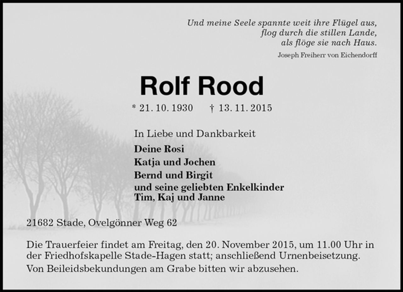 <p>Und meine Seele spannte weit ihre Flügel aus,<br />flog durch die stillen Lande,<br />als flöge sie nach Haus.<br />Joseph Freiherr von Eichendorff<br />Rolf Rood<br />* 21. 10. 1930 † 13. 11. 2015<br />In Liebe und Dankbarkeit<br />Deine Rosi<br />Katja und Jochen<br />Bernd und Birgit<br />und seine geliebten Enkelkinder<br />Tim, Kaj und Janne<br />21682 Stade, Ovelgönner Weg 62</p><p>Die Trauerfeier findet am Freitag, den 20. November 2015, um 11.00 Uhr in der Friedhofskapelle Stade-Hagen statt; anschließend Urnenbeisetzung.<br />Von Beileidsbekundungen am Grabe bitten wir abzusehen.</p>