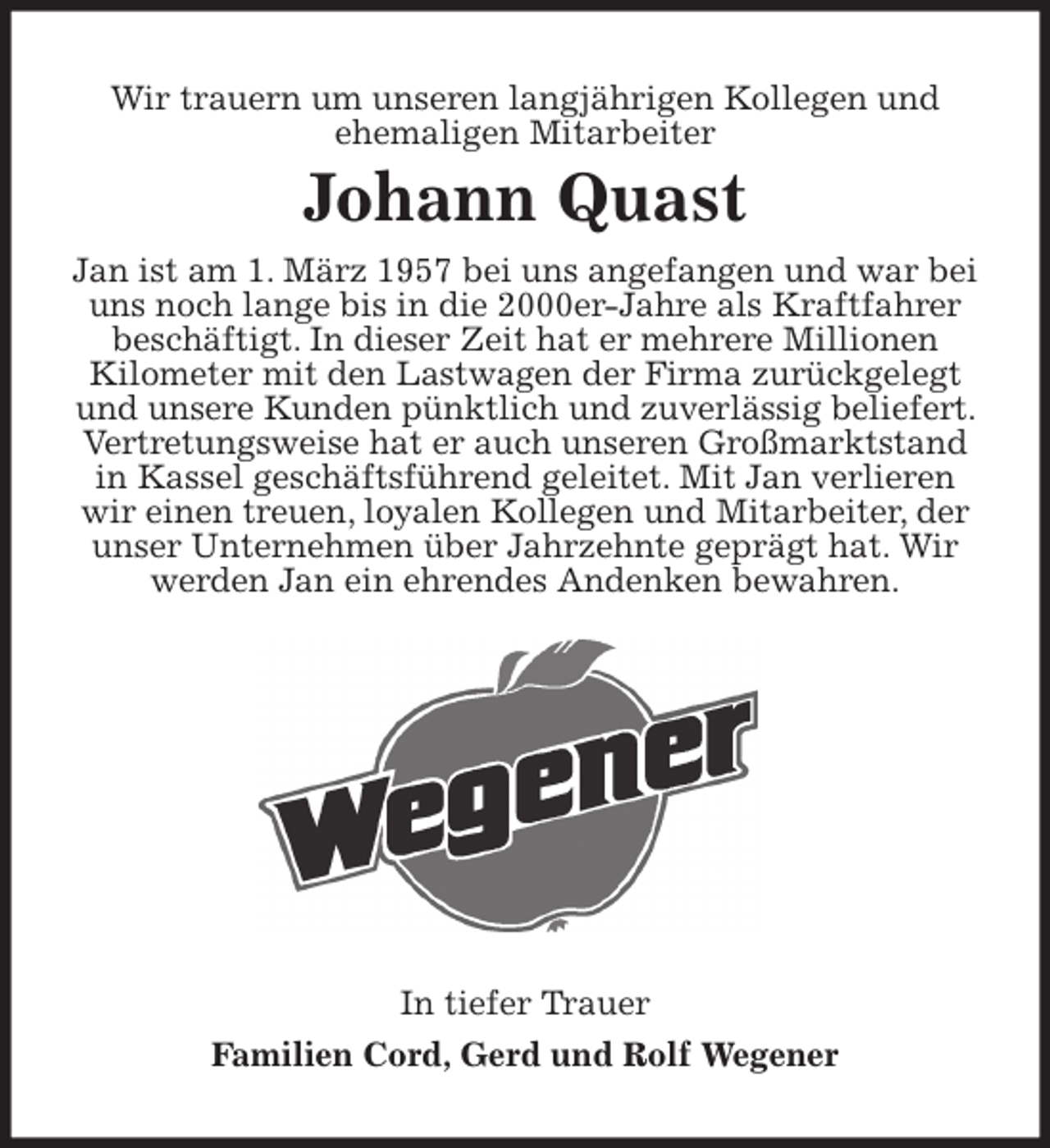 <p>Wir trauern um unseren langjährigen Kollegen und<br />ehemaligen Mitarbeiter<br />Johann Quast<br />Jan ist am 1. März 1957 bei uns angefangen und war bei uns noch lange bis in die 2000er-Jahre als Kraftfahrer beschäftigt. In dieser Zeit hat er mehrere Millionen<br />Kilometer mit den Lastwagen der Firma zurückgelegt und unsere Kunden pünktlich und zuverlässig beliefert. Vertretungsweise hat er auch unseren Großmarktstand in Kassel geschäftsführend geleitet. Mit Jan verlieren wir einen treuen, loyalen Kollegen und Mitarbeiter, der unser Unternehmen über Jahrzehnte geprägt hat. Wir werden Jan ein ehrendes Andenken bewahren.<br />In tiefer Trauer<br />Familien Cord, Gerd und Rolf Wegener</p>