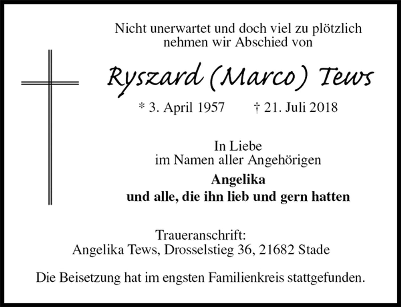 <p>Nicht unerwartet und doch viel zu plötzlich<br />nehmen wir Abschied von<br />Ryszard (Marco) Tews<br />* 3. April 1957 † 21. Juli 2018<br />In Liebe<br />im Namen aller Angehörigen<br />Angelika<br />und alle, die ihn lieb und gern hatten<br />Traueranschrift:<br />Angelika Tews, Drosselstieg 36, 21682 Stade</p><p>Die Beisetzung hat im engsten Familienkreis stattgefunden.</p>