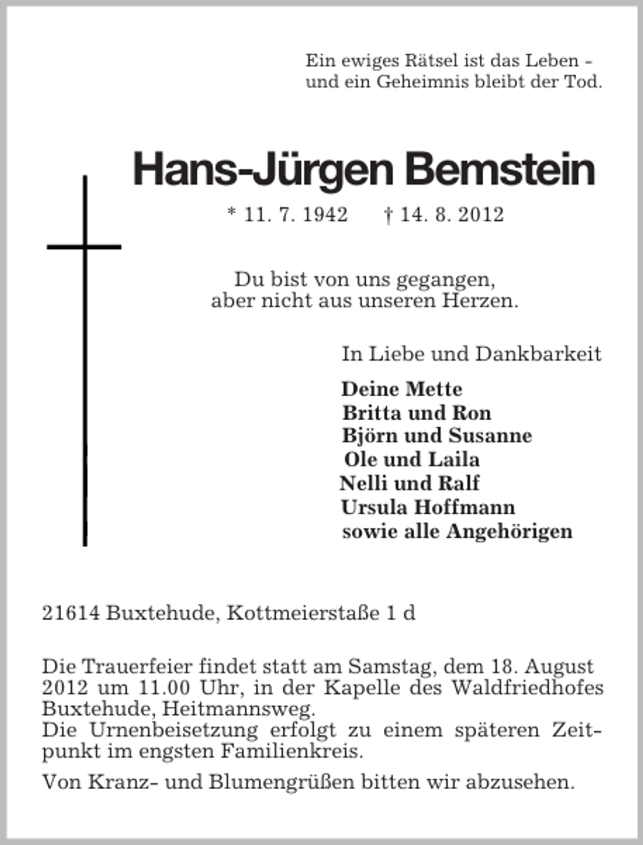 <p>Du bist von uns gegangen,<br />aber nicht aus unseren Herzen.<br />Ein ewiges Rätsel ist das Leben -<br />und ein Geheimnis bleibt der Tod.<br />Hans-Jürgen Bemstein<br />* 11. 7. 1942 † 14. 8. 2012</p><p>In Liebe und Dankbarkeit<br />Deine Mette<br />Britta und Ron<br />Björn und Susanne<br />Ole und Laila<br />Nelli und Ralf<br />Ursula Hoffmann<br />sowie alle Angehörigen</p><p>21614 Buxtehude, Kottmeierstaße 1 d<br />Die Trauerfeier findet statt am Samstag, dem 18. August<br />2012 um 11.00 Uhr, in der Kapelle des Waldfriedhofes Buxtehude, Heitmannsweg.<br />Die Urnenbeisetzung erfolgt zu einem späteren Zeitpunkt im engsten Familienkreis.<br />Von Kranz- und Blumengrüßen bitten wir abzusehen.</p>