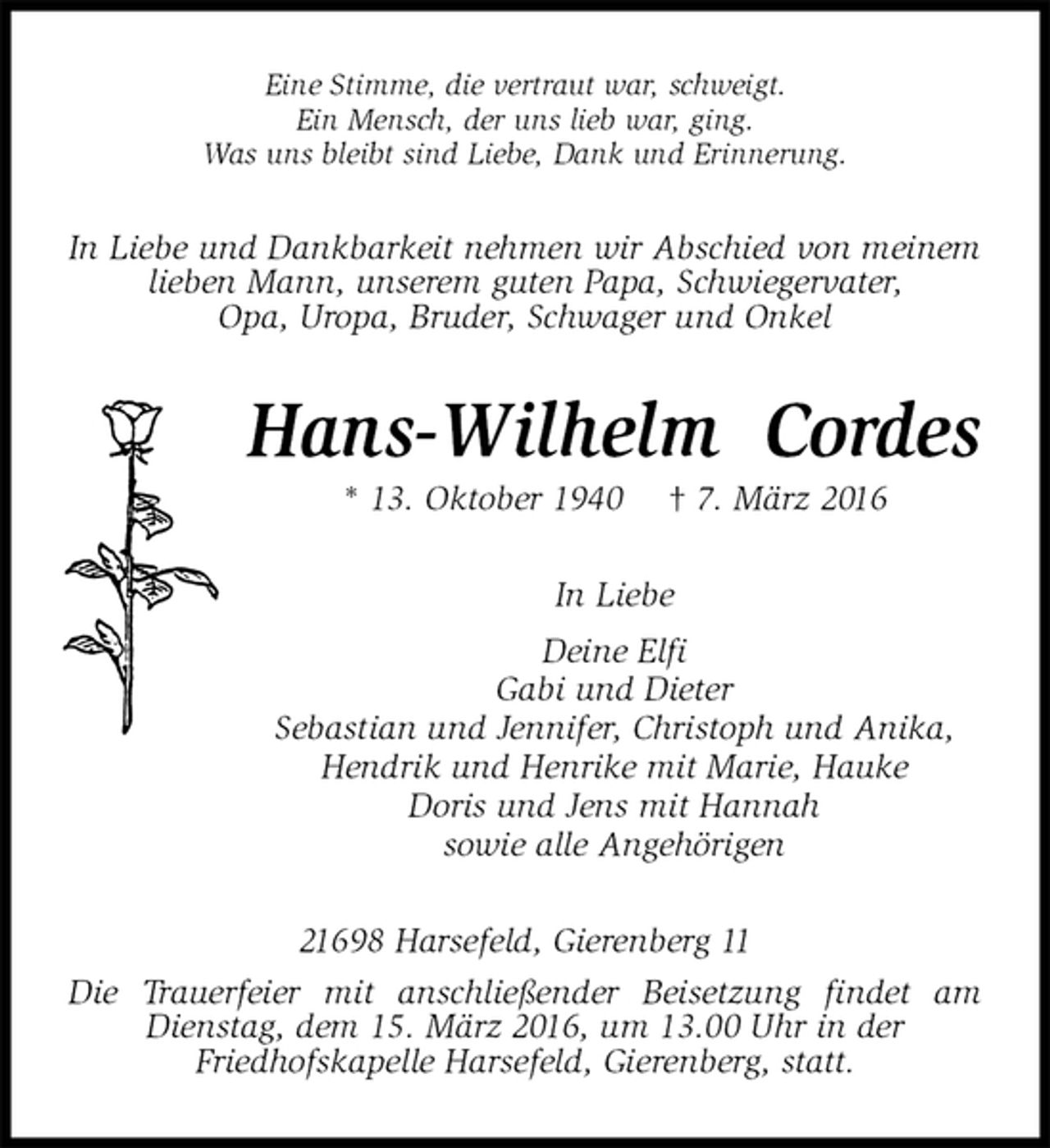 <p>Eine Stimme, die vertraut war, schweigt.<br />Ein Mensch, der uns lieb war, ging.<br />Was uns bleibt sind Liebe, Dank und Erinnerung.<br />In Liebe und Dankbarkeit nehmen wir Abschied von meinem lieben Mann, unserem guten Papa, Schwiegervater,<br />Opa, Uropa, Bruder, Schwager und Onkel<br />Hans-Wilhelm Cordes<br />* 13. Oktober 1940 † 7. März 2016<br />In Liebe<br />Deine Elfi<br />Gabi und Dieter<br />Sebastian und Jennifer, Christoph und Anika,<br />Hendrik und Henrike mit Marie, Hauke<br />Doris und Jens mit Hannah<br />sowie alle Angehörigen<br />21698 Harsefeld, Gierenberg 11<br />Die Trauerfeier mit anschließender Beisetzung findet am Dienstag, dem 15. März 2016, um 13.00 Uhr in der<br />Friedhofskapelle Harsefeld, Gierenberg, statt.</p>