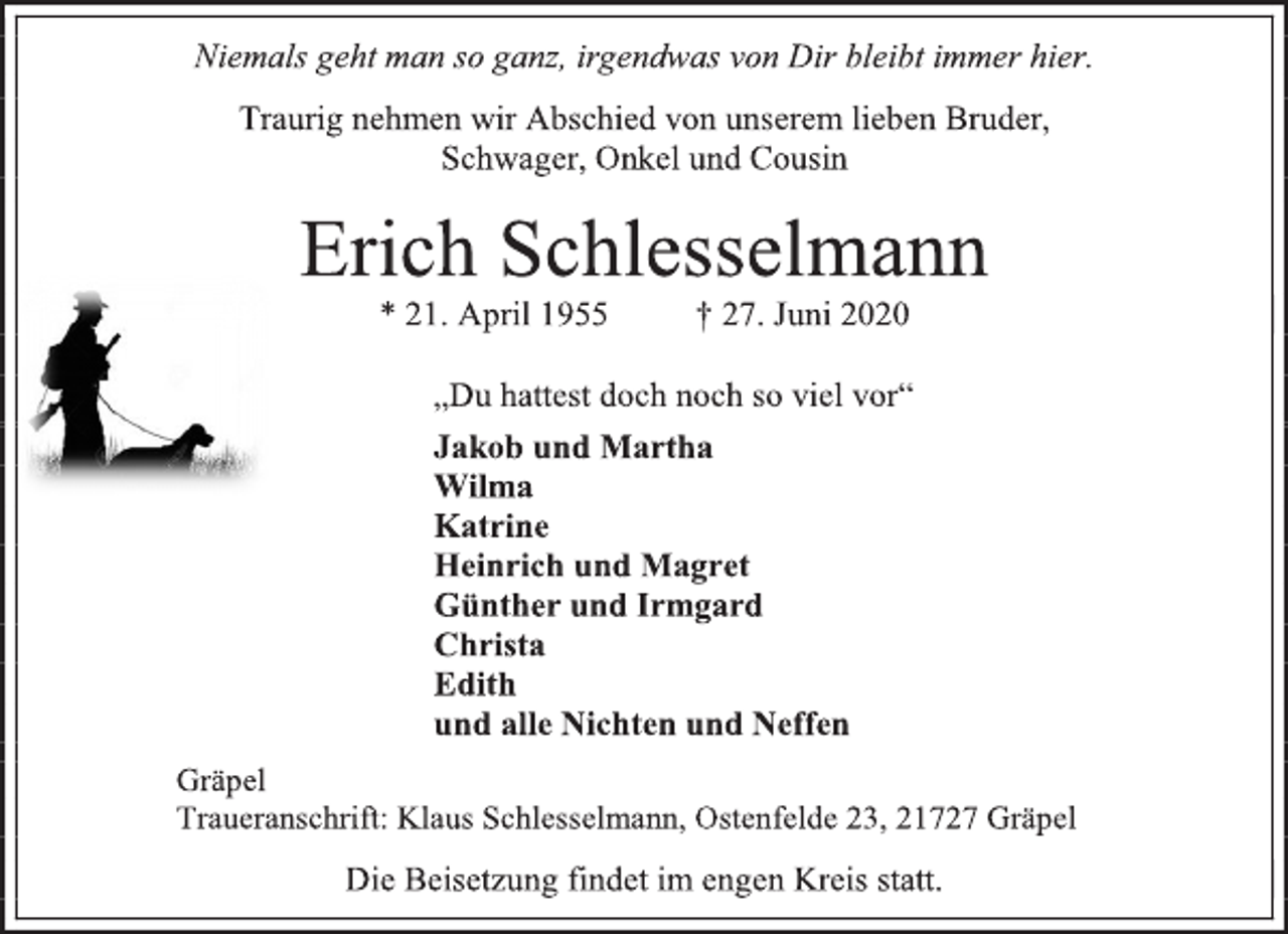 <p>Niemals geht man so ganz, irgendwas von Dir bleibt immer hier.<br />Traurig nehmen wir Abschied von unserem lieben Bruder, Schwager, Onkel und Cousin<br />Erich Schlesselmann * 21. April 1955 † 27. Juni 2020<br />„Du hattest doch noch so viel vor“<br />Jakob und Martha Wilma Katrine Heinrich und Magret Günther und Irmgard Christa Edith und alle Nichten und Neffen<br />Gräpel Traueranschrift: Klaus Schlesselmann, Ostenfelde 23, 21727 Gräpel<br />Die Beisetzung findet im engen Kreis statt.</p>