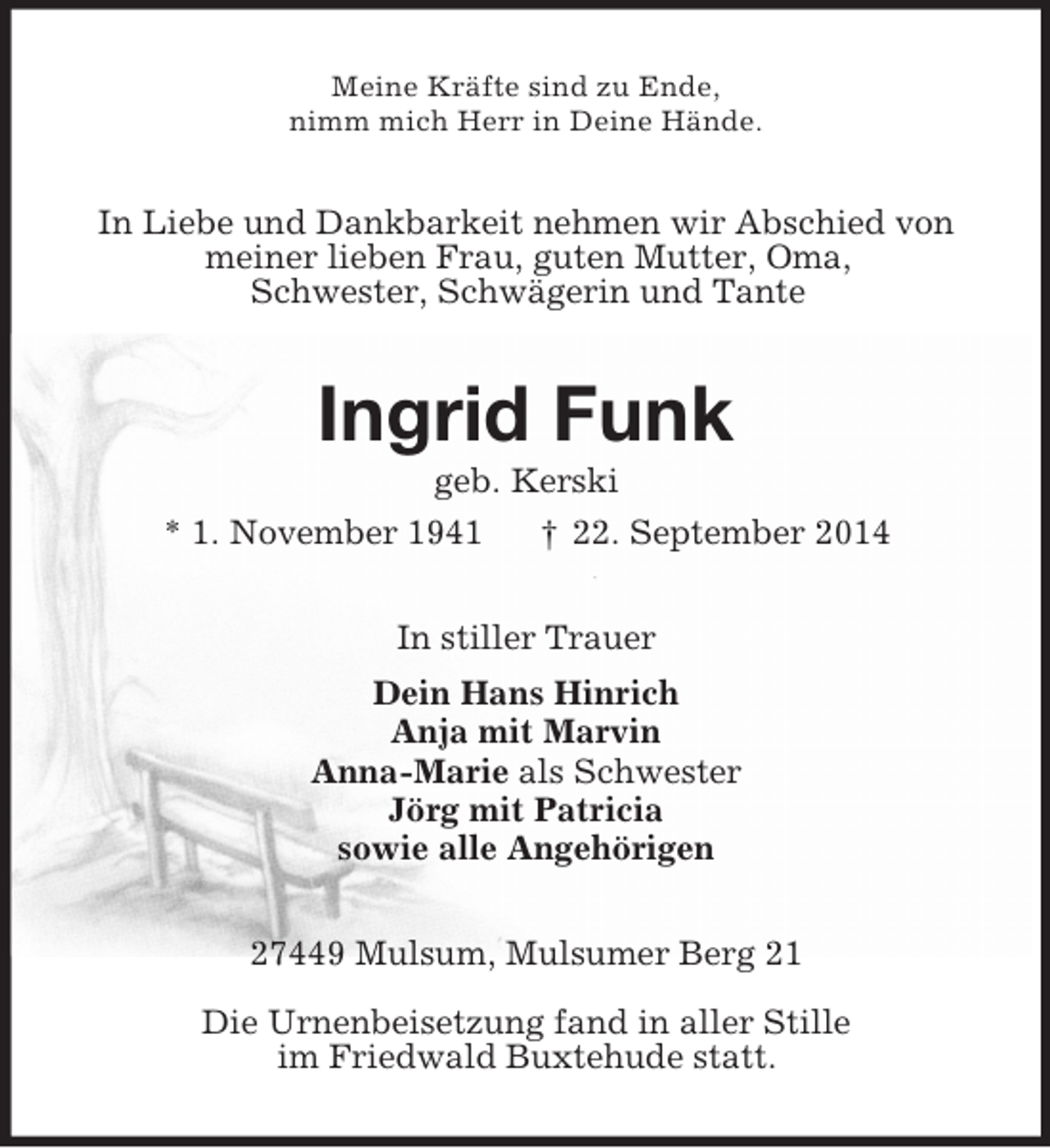 <p>Meine Kräfte sind zu Ende,<br />nimm mich Herr in Deine Hände.<br />In Liebe und Dankbarkeit nehmen wir Abschied von<br />meiner lieben Frau, guten Mutter, Oma,<br />Schwester, Schwägerin und Tante<br />Ingrid Funk<br />geb. Kerski<br />* 1. November 1941 † 22. September 2014<br />In stiller Trauer<br />Dein Hans Hinrich<br />Anja mit Marvin<br />Anna-Marie als Schwester<br />Jörg mit Patricia<br />sowie alle Angehörigen<br />27449 Mulsum, Mulsumer Berg 21</p><p>Die Urnenbeisetzung fand in aller Stille<br />im Friedwald Buxtehude statt.</p>