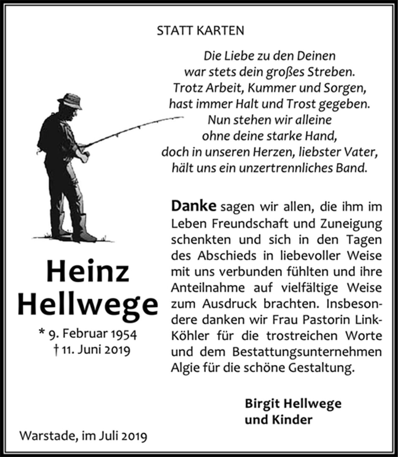 <p>STATT KARTEN<br />Die Liebe zu den Deinen<br />war stets dein großes Streben.<br />Trotz Arbeit, Kummer und Sorgen,<br />hast immer Halt und Trost gegeben.<br />Nun stehen wir alleine<br />ohne deine starke Hand,<br />doch in unseren Herzen, liebster Vater,<br />hält uns ein unzertrennliches Band.<br />Danke sagen wir allen, die ihm im<br />Leben Freundschaft und Zuneigung<br />schenkten und sich in den Tagen<br />des Abschieds in liebevoller Weise<br />mit uns verbunden fühlten und ihre<br />Anteilnahme auf vielfältige Weise<br />zum Ausdruck brachten. Insbesondere<br />danken wir Frau Pastorin Link‐<br />Köhler für die trostreichen Worte<br />und dem Bestattungsunternehmen<br />Algie für die schöne Gestaltung.<br />Birgit Hellwege<br />und Kinder<br />Heinz<br />Hellwege<br />* 9. Februar 1954<br />† 11. Juni 2019<br />Warstade, im Juli 2019</p>