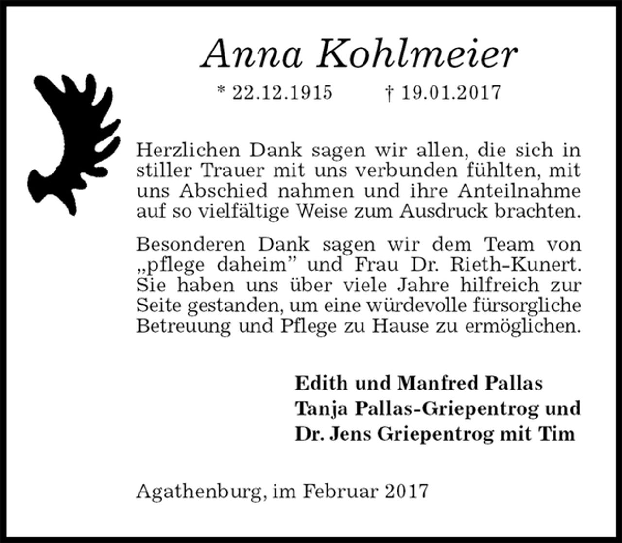 <p>Anna Kohlmeier<br />* 22.12.1915 † 19.01.2017<br />Herzlichen Dank sagen wir allen, die sich in stiller Trauer mit uns verbunden fühlten, mit uns Abschied nahmen und ihre Anteilnahme auf so vielfältige Weise zum Ausdruck brachten.<br />Besonderen Dank sagen wir dem Team von „pflege daheim” und Frau Dr. Rieth-Kunert. Sie haben uns über viele Jahre hilfreich zur Seite gestanden, um eine würdevolle fürsorgliche<br />Betreuung und Pflege zu Hause zu ermöglichen.<br />Edith und Manfred Pallas<br />Tanja Pallas-Griepentrog und<br />Dr. Jens Griepentrog mit Tim<br />Agathenburg, im Februar 2017</p>