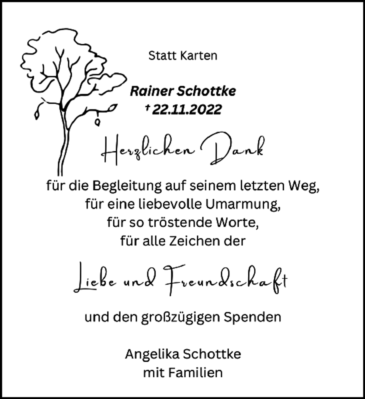 <p>Statt Karten<br />Rainer Schottke<br />+ 22. 11. 2022<br />Herzlichen Dank<br />für die Begleitung auf seinem letzten weg,<br />für eine liebevolle Umarmung,<br />für so tröstende worte,<br />für alle Zeichen der<br />Liebe und Freundschaft<br />und den großzügigen Spenden<br />Angelika Schottke<br />mit Familien</p>