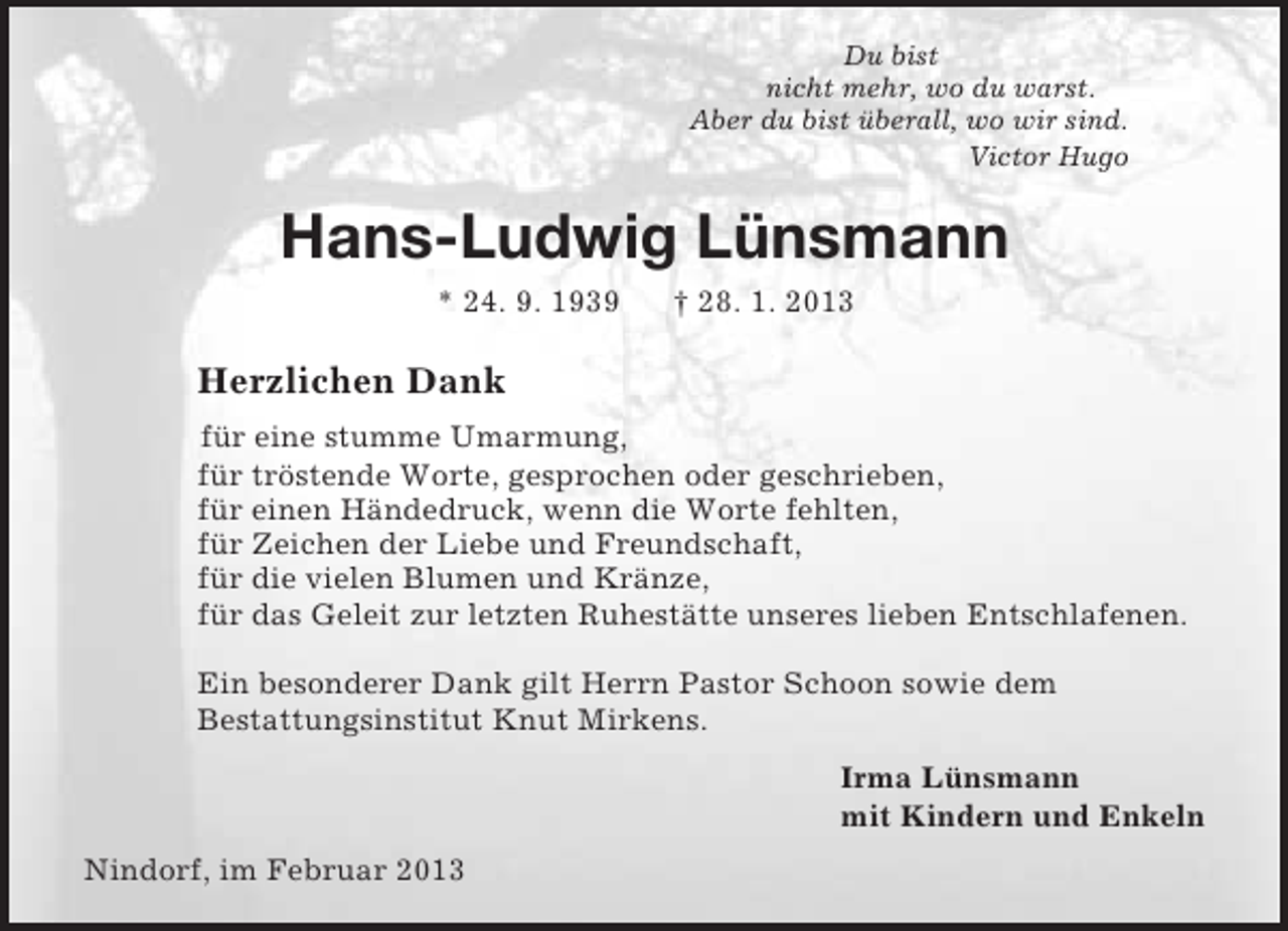 <p>Du bist<br />nicht mehr, wo du warst.<br />Aber du bist überall, wo wir sind.<br />Victor Hugo<br />Hans-Ludwig Lünsmann<br />* 24. 9. 1939 † 28. 1. 2013<br />Herzlichen Dank<br />für eine stumme Umarmung,<br />für tröstende Worte, gesprochen oder geschrieben,<br />für einen Händedruck, wenn die Worte fehlten,<br />für Zeichen der Liebe und Freundschaft,<br />für die vielen Blumen und Kränze,<br />für das Geleit zur letzten Ruhestätte unseres lieben Entschlafenen.<br />Ein besonderer Dank gilt Herrn Pastor Schoon sowie dem<br />Bestattungsinstitut Knut Mirkens.<br />Irma Lünsmann<br />mit Kindern und Enkeln<br />Nindorf, im Februar 2013</p>