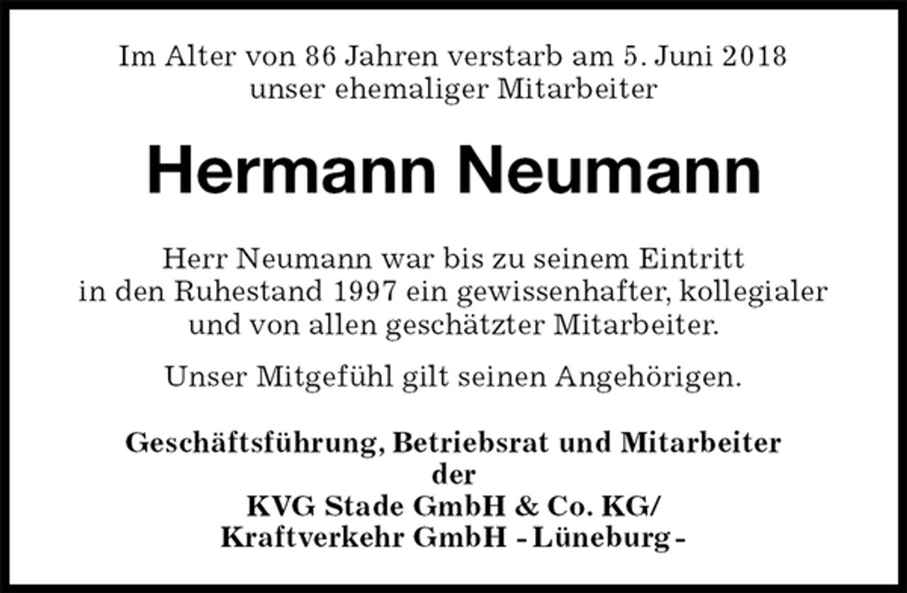<p>Im Alter von 86 Jahren verstarb am 5. Juni 2018<br />unser ehemaliger Mitarbeiter<br />Hermann Neumann<br />Herr Neumann war bis zu seinem Eintritt<br />in den Ruhestand 1997 ein gewissenhafter, kollegialer<br />und von allen geschätzter Mitarbeiter.<br />Unser Mitgefühl gilt seinen Angehörigen.<br />Geschäftsführung, Betriebsrat und Mitarbeiter<br />der<br />KVG Stade GmbH &amp; Co. KG/<br />Kraftverkehr GmbH - Lüneburg -</p>