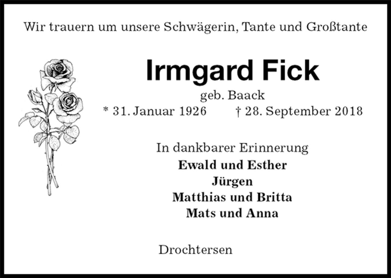 <p>Wir trauern um unsere Schwägerin, Tante und Großtante<br />Irmgard Fick<br />geb. Baack<br />* 31. Januar 1926 † 28. September 2018<br />In dankbarer Erinnerung<br />Ewald und Esther<br />Jürgen<br />Matthias und Britta<br />Mats und Anna<br />Drochtersen</p>