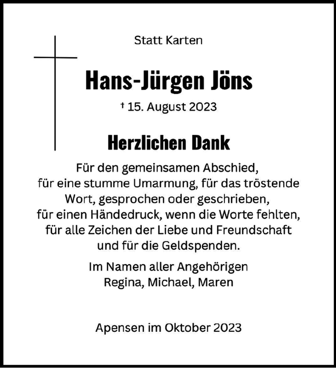 <p>Statt Karten<br />Hans-Jürgen Jöns<br />† 15. August 2023<br />Herzlichen Dank<br />Für den gemeinsamen Abschied,<br />für eine stumme Umarmung, für das tröstende<br />Wort, gesprochen oder geschrieben,<br />für einen Händedruck, wenn die Worte fehlten,<br />für alle Zeichen der Liebe und Freundschaft<br />und für die Geldspenden.<br />Im Namen aller Angehörigen<br />Regina, Michael, Maren<br />Apensen im Oktober 2023</p>