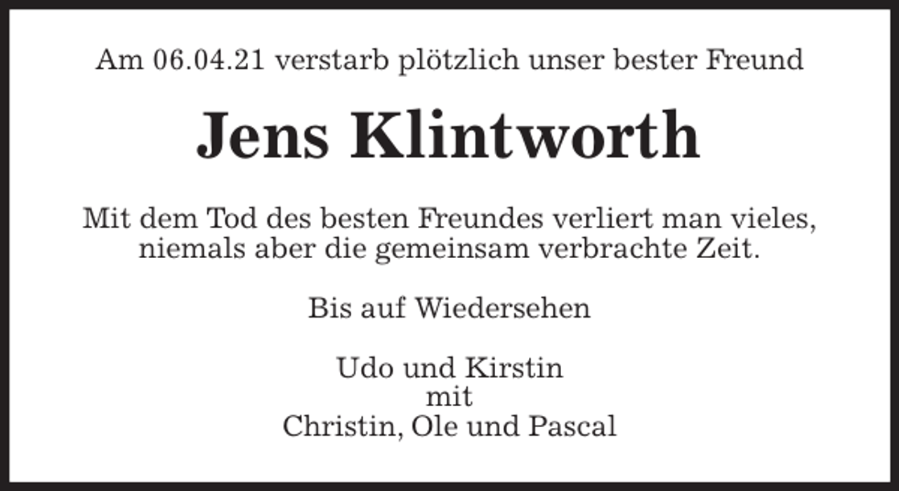 <p>Am 06.04.21 verstarb plötzlich unser bester Freund<br />Jens Klintworth<br />Mit dem Tod des besten Freundes verliert man vieles,<br />niemals aber die gemeinsam verbrachte Zeit.<br />Bis auf Wiedersehen</p>
<p>Udo und Kirstin<br />mit<br />Christin, Ole und Pascal</p>