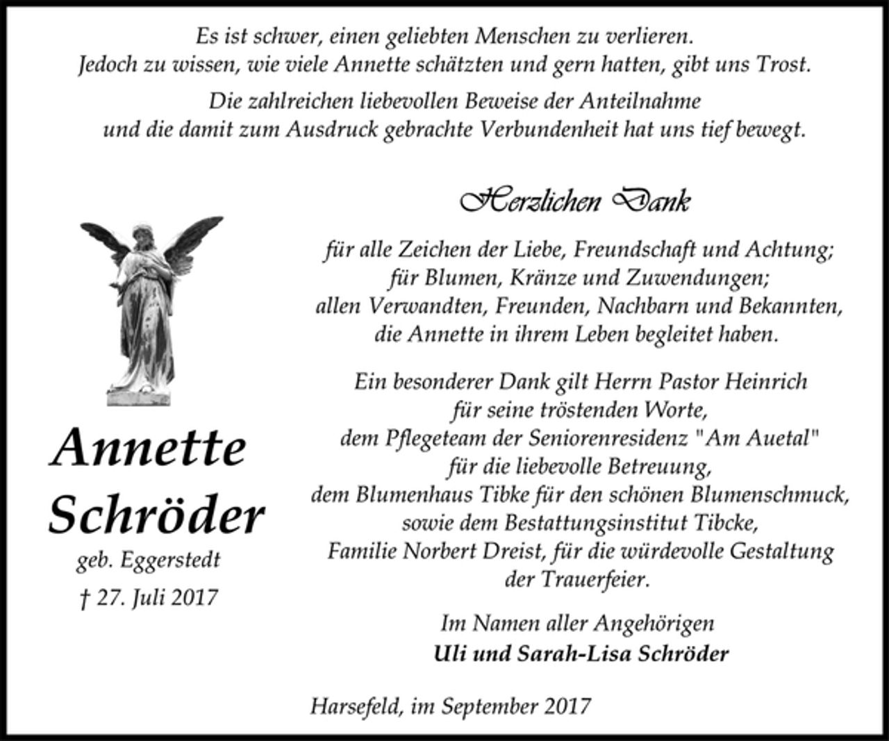 <p>Es ist schwer, einen geliebten Menschen zu verlieren.<br />Jedoch zu wissen, wie viele Annette schätzten und gern hatten, gibt uns Trost.<br />Die zahlreichen liebevollen Beweise der Anteilnahme<br />und die damit zum Ausdruck gebrachte Verbundenheit hat uns tief bewegt.<br />Annette<br />Schröder<br />geb. Eggerstedt<br />† 27. Juli 2017<br />für alle Zeichen der Liebe, Freundschaft und Achtung;<br />für Blumen, Kränze und Zuwendungen;<br />allen Verwandten, Freunden, Nachbarn und Bekannten,<br />die Annette in ihrem Leben begleitet haben.<br />Ein besonderer Dank gilt Herrn Pastor Heinrich<br />für seine tröstenden Worte,<br />dem Pflegeteam der Seniorenresidenz "Am Auetal"<br />für die liebevolle Betreuung,<br />dem Blumenhaus Tibke für den schönen Blumenschmuck,<br />sowie dem Bestattungsinstitut Tibcke,<br />Familie Norbert Dreist, für die würdevolle Gestaltung<br />der Trauerfeier.<br />Im Namen aller Angehörigen<br />Uli und Sarah-Lisa Schröder<br />Harsefeld, im September 2017</p>