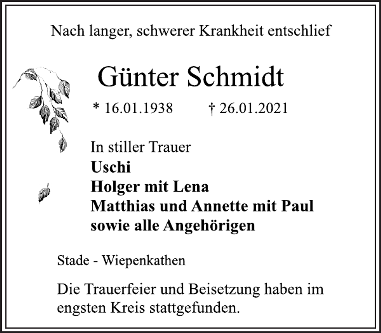 <p>Nach langer, schwerer Krankheit entschlief<br />Günter Schmidt<br />* 16.01.1938 † 26.01.2021<br />In stiller Trauer<br />Uschi<br />Holger mit Lena<br />Matthias und Annette mit Paul<br />sowie alle Angehörigen<br />Stade - Wiepenkathen<br />Die Trauerfeier und Beisetzung haben im<br />engsten Kreis stattgefunden.</p>