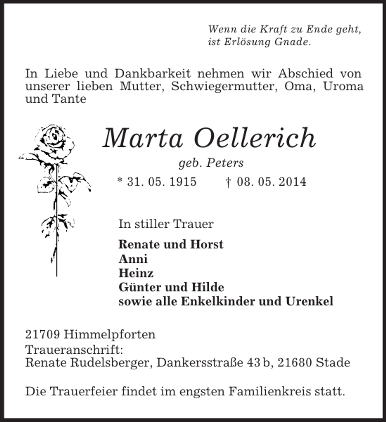 <p>Wenn die Kraft zu Ende geht,<br />ist Erlösung Gnade.<br />In Liebe und Dankbarkeit nehmen wir Abschied von unserer lieben Mutter, Schwiegermutter, Oma, Uroma und Tante<br />Marta Oellerich<br />geb. Peters<br />* 31. 05. 1915 † 08. 05. 2014<br />In stiller Trauer<br />Renate und Horst<br />Anni<br />Heinz<br />Günter und Hilde<br />sowie alle Enkelkinder und Urenkel<br />21709 Himmelpforten<br />Traueranschrift:<br />Renate Rudelsberger, Dankersstraße 43 b, 21680 Stade</p><p>Die Trauerfeier findet im engsten Familienkreis statt.</p>