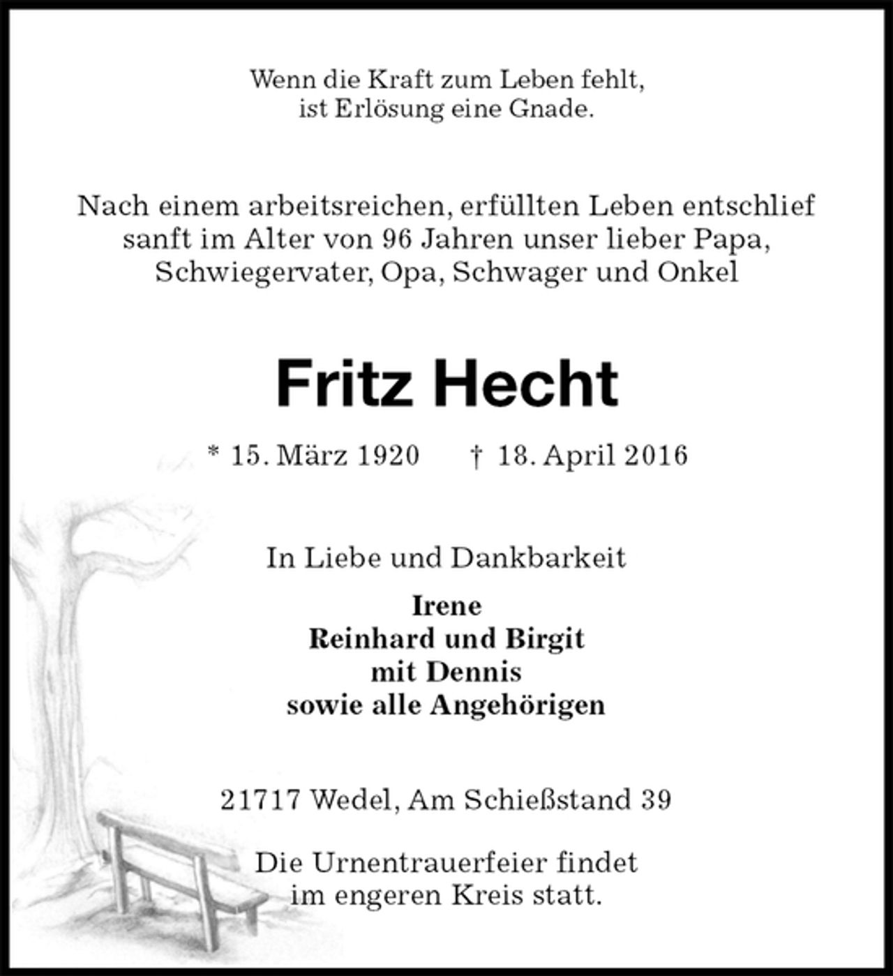 <p>Wenn die Kraft zum Leben fehlt,<br />ist Erlösung eine Gnade.<br />Nach einem arbeitsreichen, erfüllten Leben entschlief<br />sanft im Alter von 96 Jahren unser lieber Papa,<br />Schwiegervater, Opa, Schwager und Onkel<br />Fritz Hecht<br />* 15. März 1920 † 18. April 2016<br />In Liebe und Dankbarkeit<br />Irene<br />Reinhard und Birgit<br />mit Dennis<br />sowie alle Angehörigen<br />21717 Wedel, Am Schießstand 39</p>
<p>Die Urnentrauerfeier findet<br />im engeren Kreis statt.</p>