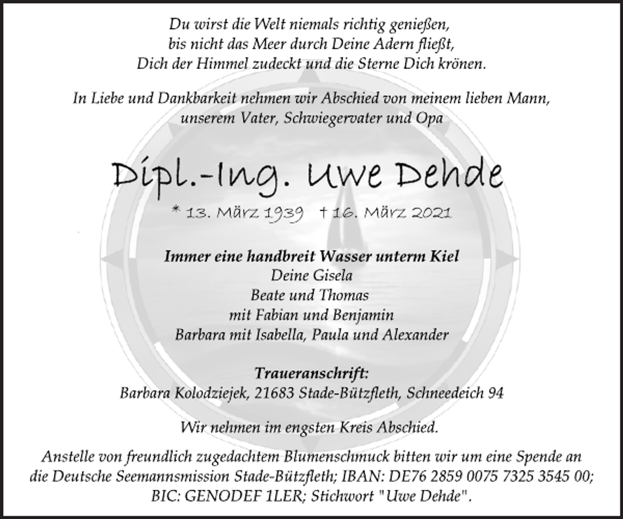 <p>Du wirst die Welt niemals richtig genießen,<br />bis nicht das Meer durch Deine Adern fließt,<br />Dich der Himmel zudeckt und die Sterne Dich krönen.<br />In Liebe und Dankbarkeit nehmen wir Abschied von meinem lieben Mann, unserem Vater, Schwiegervater und Opa<br />Dipl.-Ing. Uwe Dehde<br />* 13. März 1939 † 16. März 2021<br />Immer eine handbreit Wasser unterm Kiel<br />Deine Gisela<br />Beate und Thomas<br />mit Fabian und Benjamin<br />Barbara mit Isabella, Paula und Alexander<br />Traueranschrift:<br />Barbara Kolodziejek, 21683 Stade-Bützfleth, Schneedeich 94<br />Wir nehmen im engsten Kreis Abschied.<br />Anstelle von freundlich zugedachtem Blumenschmuck bitten wir um eine Spende an<br />die Deutsche Seemannsmission Stade-Bützfleth; IBAN: DE76 2859 0075 7325 3545 00;<br />BIC: GENODEF 1LER; Stichwort "Uwe Dehde".</p>