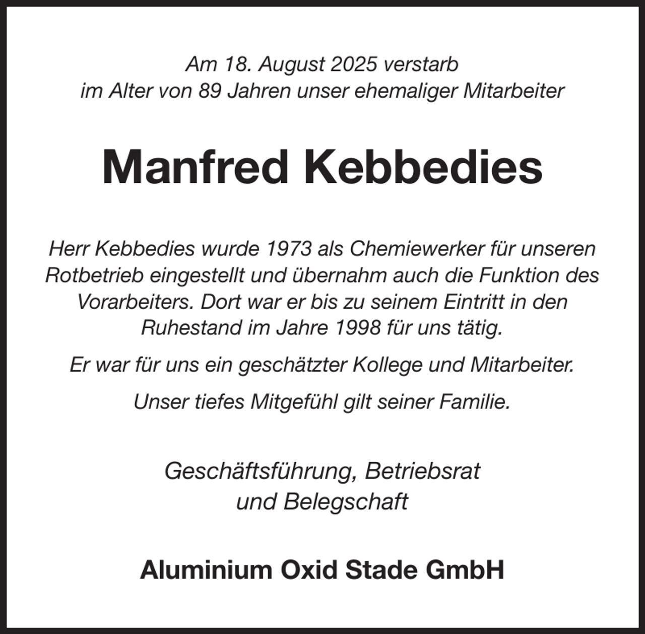 <p>Am 18. August 2025 verstarb<br />im Alter von 89 Jahren unser ehemaliger Mitarbeiter<br />Manfred Kebbedies<br />Herr Kebbedies wurde 1973 als Chemiewerker für unseren Rotbetrieb eingestellt und übernahm auch die Funktion des Vorarbeiters. Dort war er bis zu seinem Eintritt in den<br />Ruhestand im Jahre 1998 für uns tätig.<br />Er war für uns ein geschätzter Kollege und Mitarbeiter.<br />Unser tiefes Mitgefühl gilt seiner Familie.<br />Geschäftsführung, Betriebsrat<br />und Belegschaft<br />Aluminium Oxid Stade GmbH</p>