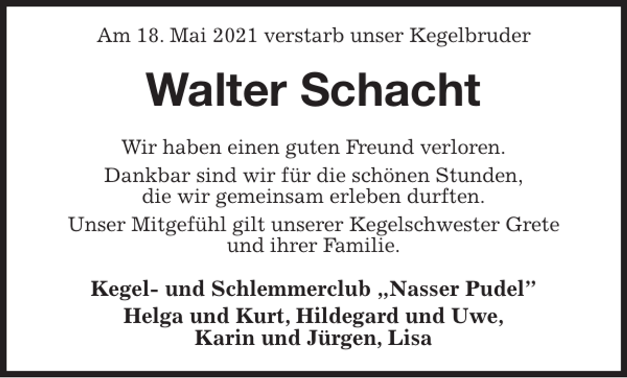<p>Am 18. Mai 2021 verstarb unser Kegelbruder<br />Walter Schacht<br />Wir haben einen guten Freund verloren.<br />Dankbar sind wir für die schönen Stunden,<br />die wir gemeinsam erleben durften.<br />Unser Mitgefühl gilt unserer Kegelschwester Grete<br />und ihrer Familie.<br />Kegel- und Schlemmerclub „Nasser Pudel”<br />Helga und Kurt, Hildegard und Uwe,<br />Karin und Jürgen, Lisa</p>