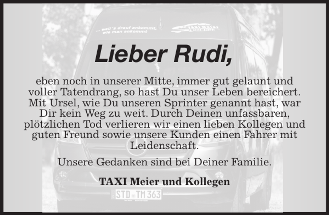 <p>Lieber Rudi,<br />eben noch in unserer Mitte, immer gut gelaunt und<br />voller Tatendrang, so hast Du unser Leben bereichert.<br />Mit Ursel, wie Du unseren Sprinter genannt hast, war Dir kein Weg zu weit. Durch Deinen unfassbaren,<br />plötzlichen Tod verlieren wir einen lieben Kollegen und guten Freund sowie unsere Kunden einen Fahrer mit Leidenschaft.<br />Unsere Gedanken sind bei Deiner Familie.<br />TAXI Meier und Kollegen</p>