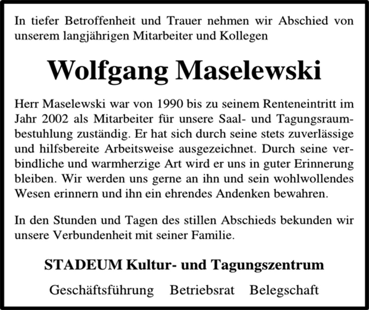 <p>In tiefer Betroffenheit und Trauer nehmen wir Abschied von unserem langjährigen Mitarbeiter und Kollegen<br />Wolfgang Maselewski<br />Herr Maselewski war von 1990 bis zu seinem Renteneintritt im Jahr 2002 als Mitarbeiter für unsere Saal- und Tagungsraum-bestuhlung zuständig. Er hat sich durch seine stets zuverlässige und hilfsbereite Arbeitsweise ausgezeichnet. Durch seine ver-bindliche und warmherzige Art wird er uns in guter Erinnerung bleiben. Wir werden uns gerne an ihn und sein wohlwollendes Wesen erinnern und ihn ein ehrendes Andenken bewahren.<br />In den Stunden und Tagen des stillen Abschieds bekunden wir unsere Verbundenheit mit seiner Familie.<br />STADEUM Kultur- und Tagungszentrum<br />Geschäftsführung Betriebsrat Belegschaft</p>