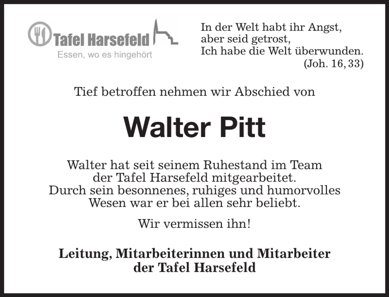<p>In der Welt habt ihr Angst,<br />aber seid getrost,<br />Ich habe die Welt überwunden.<br />(Joh. 16, 33)<br />Tief betroffen nehmen wir Abschied von<br />Walter Pitt<br />Walter hat seit seinem Ruhestand im Team<br />der Tafel Harsefeld mitgearbeitet.<br />Durch sein besonnenes, ruhiges und humorvolles<br />Wesen war er bei allen sehr beliebt.<br />Wir vermissen ihn!<br />Leitung, Mitarbeiterinnen und Mitarbeiter<br />der Tafel Harsefeld</p>