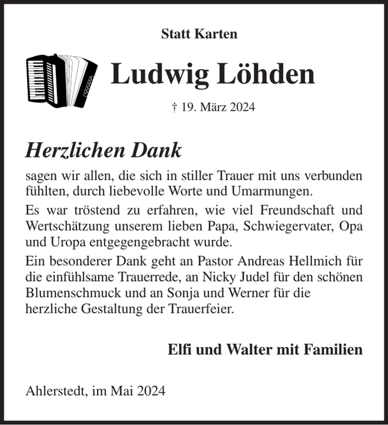 <p>Statt Karten<br />Ludwig Löhden<br />† 19. März 2024<br />Herzlichen Dank<br />sagen wir allen, die sich in stiller Trauer mit uns verbunden fühlten, durch liebevolle Worte und Umarmungen.<br />Es war tröstend zu erfahren, wie viel Freundschaft und Wertschätzung unserem lieben Papa, Schwiegervater, Opa und Uropa entgegengebracht wurde.<br />Ein besonderer Dank geht an Pastor Andreas Hellmich für die einfühlsame Trauerrede, an Nicky Judel für den schönen Blumenschmuck und an Sonja und Werner für die<br />herzliche Gestaltung der Trauerfeier.<br />Elfi und Walter mit Familien<br />Ahlerstedt, im Mai 2024</p>
