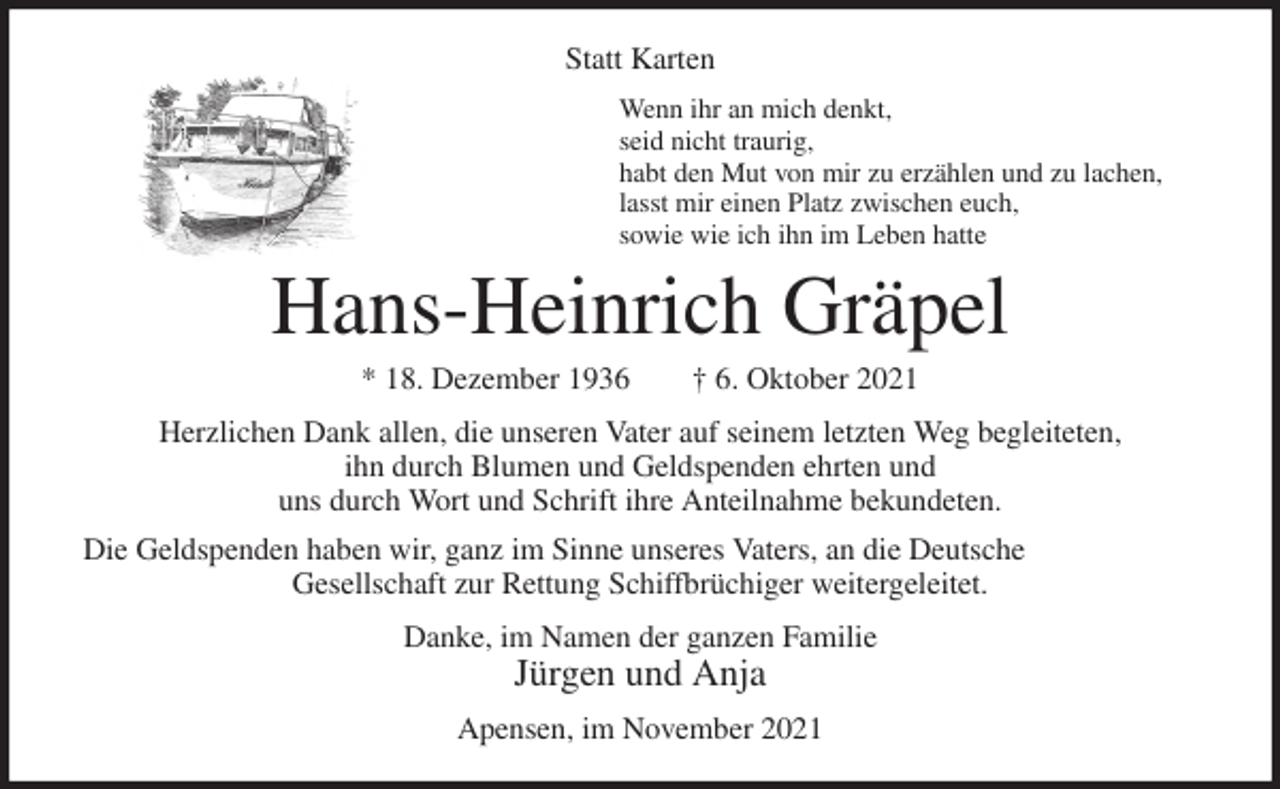 <p>Statt Karten<br />Wenn ihr an mich denkt,<br />seid nicht traurig,<br />habt den Mut von mir zu erzählen und zu lachen,<br />lasst mir einen Platz zwischen euch,<br />sowie wie ich ihn im Leben hatte<br />Hans-Heinrich Gräpel<br />* 18. Dezember 1936 † 6. Oktober 2021<br />Herzlichen Dank allen, die unseren Vater auf seinem letzten Weg begleiteten,<br />ihn durch Blumen und Geldspenden ehrten und<br />uns durch Wort und Schrift ihre Anteilnahme bekundeten.<br />Die Geldspenden haben wir, ganz im Sinne unseres Vaters, an die Deutsche<br />Gesellschaft zur Rettung Schiffbrüchiger weitergeleitet.<br />Danke, im Namen der ganzen Familie<br />Jürgen und Anja<br />Apensen, im November 2021</p>
