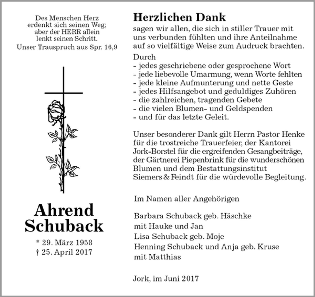 <p>Herzlichen Dank<br />sagen wir allen, die sich in stiller Trauer mit uns verbunden fühlten und ihre Anteilnahme auf so vielfältige Weise zum Audruck brachten.<br />Durch<br />- jedes geschriebene oder gesprochene Wort<br />- jede liebevolle Umarmung, wenn Worte fehlten<br />- jede kleine Aufmunterung und nette Geste<br />- jedes Hilfsangebot und geduldiges Zuhören<br />- die zahlreichen, tragenden Gebete<br />- die vielen Blumen- und Geldspenden<br />- und für das letzte Geleit.</p><p>Unser besonderer Dank gilt Herrn Pastor Henke für die trostreiche Trauerfeier, der Kantorei Jork-Borstel für die ergreifenden Gesangbeiträge, der Gärtnerei Piepenbrink für die wunderschönen Blumen und dem Bestattungsinstitut<br />Siemers &amp; Feindt für die würdevolle Begleitung.<br />Im Namen aller Angehörigen</p><p>Barbara Schuback geb. Häschke<br />mit Hauke und Jan<br />Lisa Schuback geb. Moje<br />Henning Schuback und Anja geb. Kruse mit Matthias<br />Jork, im Juni 2017<br />Ahrend<br />Schuback<br />* 29. März 1958<br />† 25. April 2017<br />Des Menschen Herz<br />erdenkt sich seinen Weg;<br />aber der HERR allein<br />lenkt seinen Schritt.<br />Unser Trauspruch aus Spr. 16,9</p>