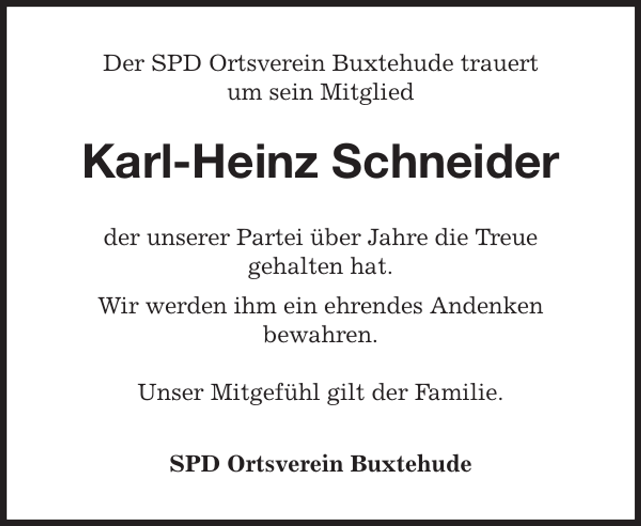 <p>Der SPD Ortsverein Buxtehude trauert<br />um sein Mitglied<br />Karl-Heinz Schneider<br />der unserer Partei über Jahre die Treue<br />gehalten hat.<br />Wir werden ihm ein ehrendes Andenken<br />bewahren.</p><p>Unser Mitgefühl gilt der Familie.<br />SPD Ortsverein Buxtehude</p>