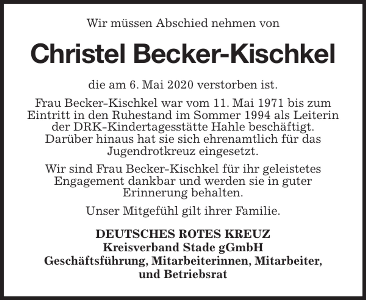 <p>Wir müssen Abschied nehmen von<br />Christel Becker-Kischkel<br />die am 6. Mai 2020 verstorben ist.<br />Frau Becker-Kischkel war vom 11. Mai 1971 bis zum Eintritt in den Ruhestand im Sommer 1994 als Leiterin der DRK-Kindertagesstätte Hahle beschäftigt.<br />Darüber hinaus hat sie sich ehrenamtlich für das<br />Jugendrotkreuz eingesetzt.<br />Wir sind Frau Becker-Kischkel für ihr geleistetes<br />Engagement dankbar und werden sie in guter<br />Erinnerung behalten.<br />Unser Mitgefühl gilt ihrer Familie.<br />DEUTSCHES ROTES KREUZ<br />Kreisverband Stade gGmbH<br />Geschäftsführung, Mitarbeiterinnen, Mitarbeiter,<br />und Betriebsrat</p>