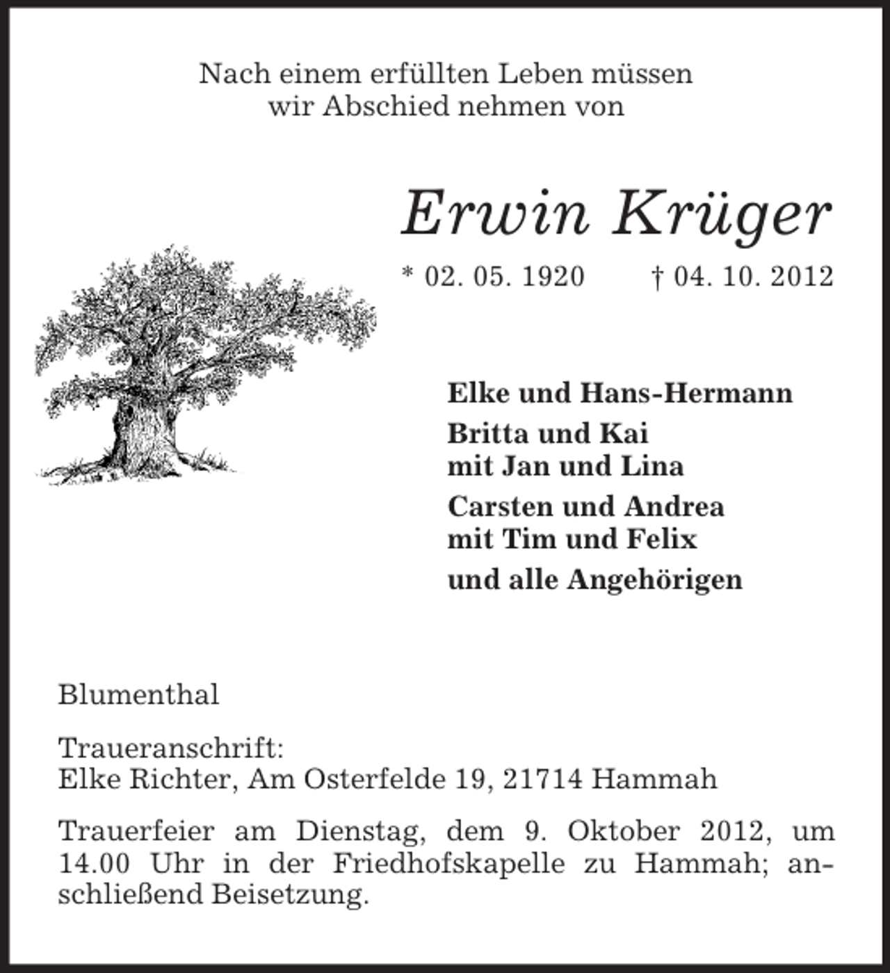 <p>Nach einem erfüllten Leben müssen<br />wir Abschied nehmen von</p><p>Erwin Krüger<br />* 02. 05. 1920</p><p>† 04. 10. 2012</p><p>Elke und Hans-Hermann<br />Britta und Kai<br />mit Jan und Lina<br />Carsten und Andrea<br />mit Tim und Felix<br />und alle Angehörigen</p><p>Blumenthal<br />Traueranschrift:<br />Elke Richter, Am Osterfelde 19, 21714 Hammah<br />Trauerfeier am Dienstag, dem 9. Oktober 2012, um<br />14.00 Uhr in der Friedhofskapelle zu Hammah; anschließend Beisetzung.</p>