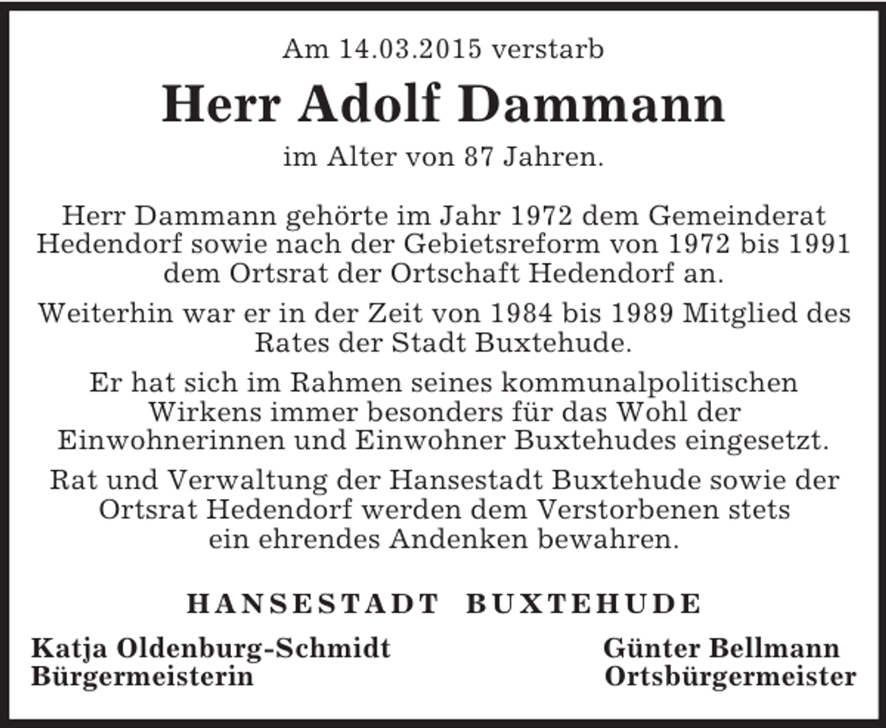 <p>Am 14.03.2015 verstarb<br />Herr Adolf Dammann<br />im Alter von 87 Jahren.</p><p>Herr Dammann gehörte im Jahr 1972 dem Gemeinderat<br />Hedendorf sowie nach der Gebietsreform von 1972 bis 1991 dem Ortsrat der Ortschaft Hedendorf an.<br />Weiterhin war er in der Zeit von 1984 bis 1989 Mitglied des Rates der Stadt Buxtehude.<br />Er hat sich im Rahmen seines kommunalpolitischen<br />Wirkens immer besonders für das Wohl der<br />Einwohnerinnen und Einwohner Buxtehudes eingesetzt.<br />Rat und Verwaltung der Hansestadt Buxtehude sowie der Ortsrat Hedendorf werden dem Verstorbenen stets<br />ein ehrendes Andenken bewahren.</p><p>H A N S E S T A D T B U X T E H U D E<br />Katja Oldenburg-Schmidt Günter Bellmann<br />Bürgermeisterin Ortsbürgermeister</p>