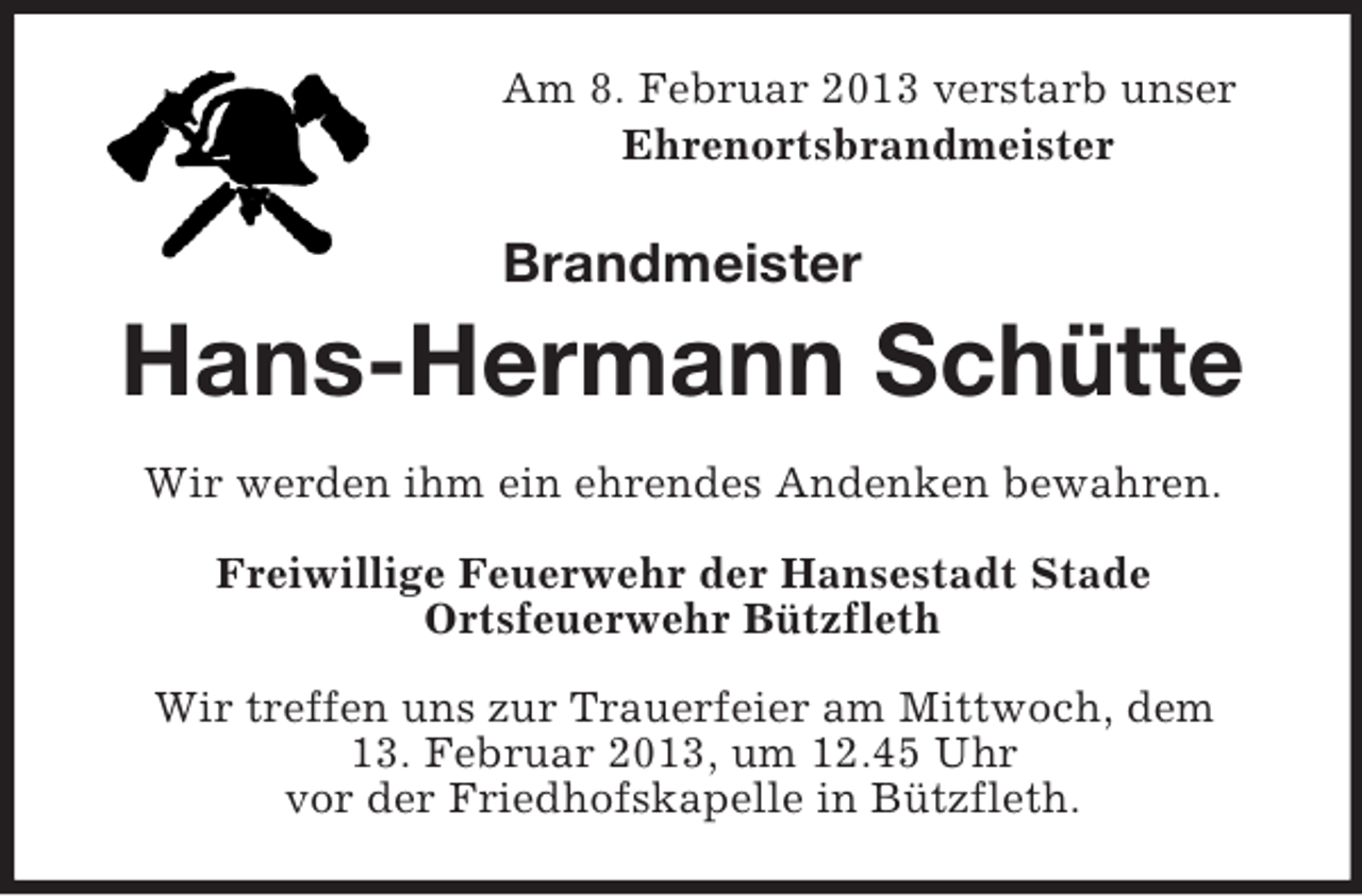 <p>Am 8. Februar 2013 verstarb unser<br />Ehrenortsbrandmeister</p><p>Brandmeister</p><p>Hans-Hermann Schütte<br />Wir werden ihm ein ehrendes Andenken bewahren.<br />Freiwillige Feuerwehr der Hansestadt Stade<br />Ortsfeuerwehr Bützfleth<br />Wir treffen uns zur Trauerfeier am Mittwoch, dem<br />13. Februar 2013, um 12.45 Uhr<br />vor der Friedhofskapelle in Bützfleth.</p>