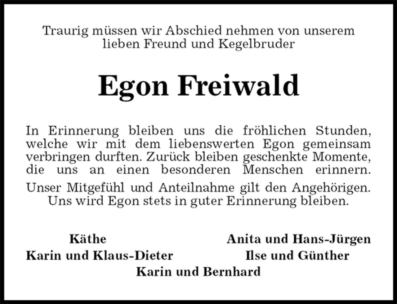 <p>Traurig müssen wir Abschied nehmen von unserem<br />lieben Freund und Kegelbruder<br />Egon Freiwald<br />In Erinnerung bleiben uns die fröhlichen Stunden,<br />welche wir mit dem liebenswerten Egon gemeinsam<br />verbringen durften. Zurück bleiben geschenkte Momente,<br />die uns an einen besonderen Menschen erinnern.<br />Unser Mitgefühl und Anteilnahme gilt den Angehörigen.<br />Uns wird Egon stets in guter Erinnerung bleiben.<br />Käthe Anita und Hans-Jürgen<br />Karin und Klaus-Dieter Ilse und Günther<br />Karin und Bernhard</p>