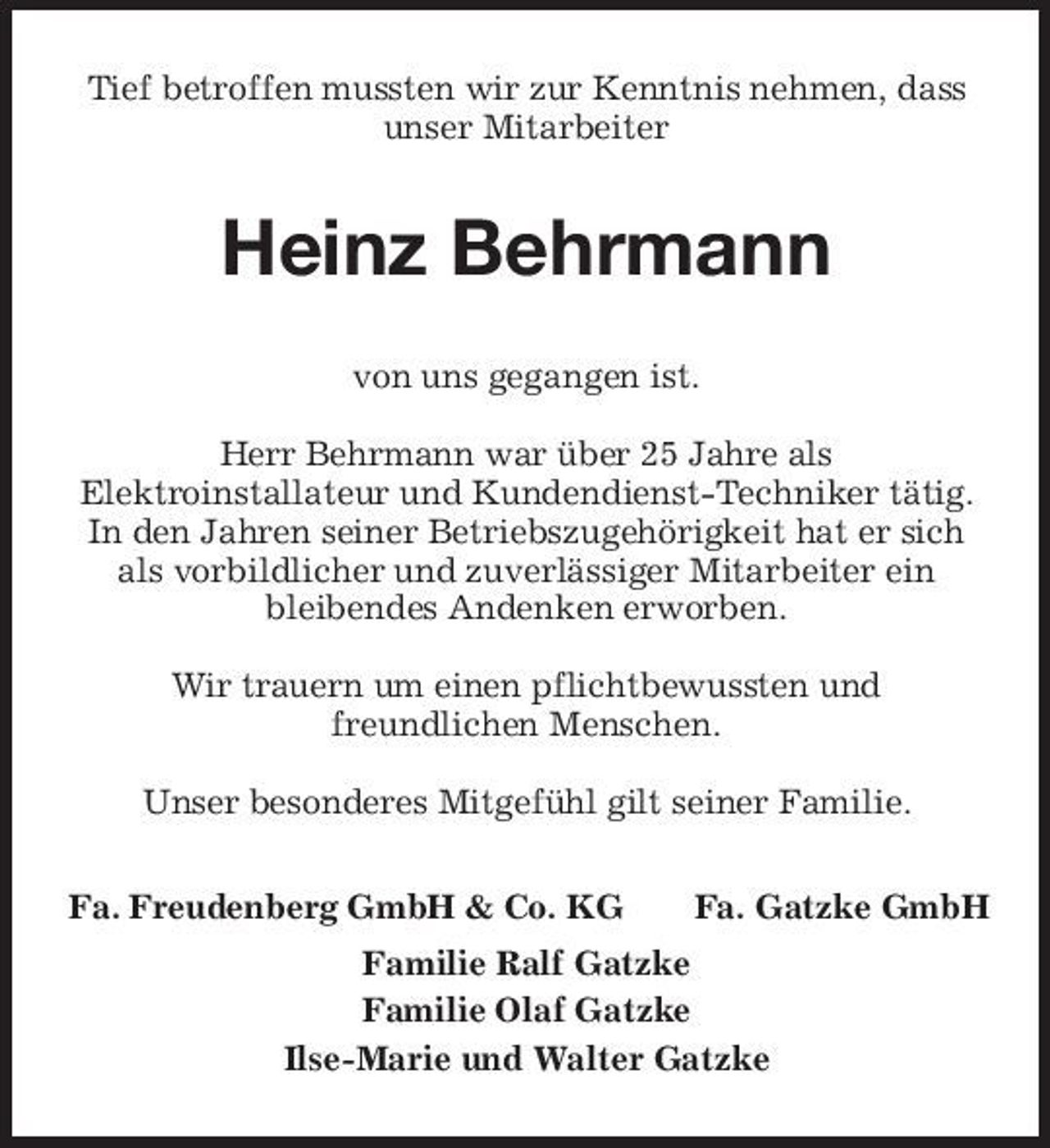 <p>Tief betroffen mussten wir zur Kenntnis nehmen, dass unser Mitarbeiter</p><p>Heinz Behrmann<br />von uns gegangen ist. Herr Behrmann war über 25 Jahre als Elektroinstallateur und Kundendienst-Techniker tätig. In den Jahren seiner Betriebszugehörigkeit hat er sich als vorbildlicher und zuverlässiger Mitarbeiter ein bleibendes Andenken erworben. Wir trauern um einen pflichtbewussten und freundlichen Menschen. Unser besonderes Mitgefühl gilt seiner Familie. Fa. Freudenberg GmbH &amp; Co. KG Fa. Gatzke GmbH</p><p>Familie Ralf Gatzke Familie Olaf Gatzke Ilse-Marie und Walter Gatzke</p>