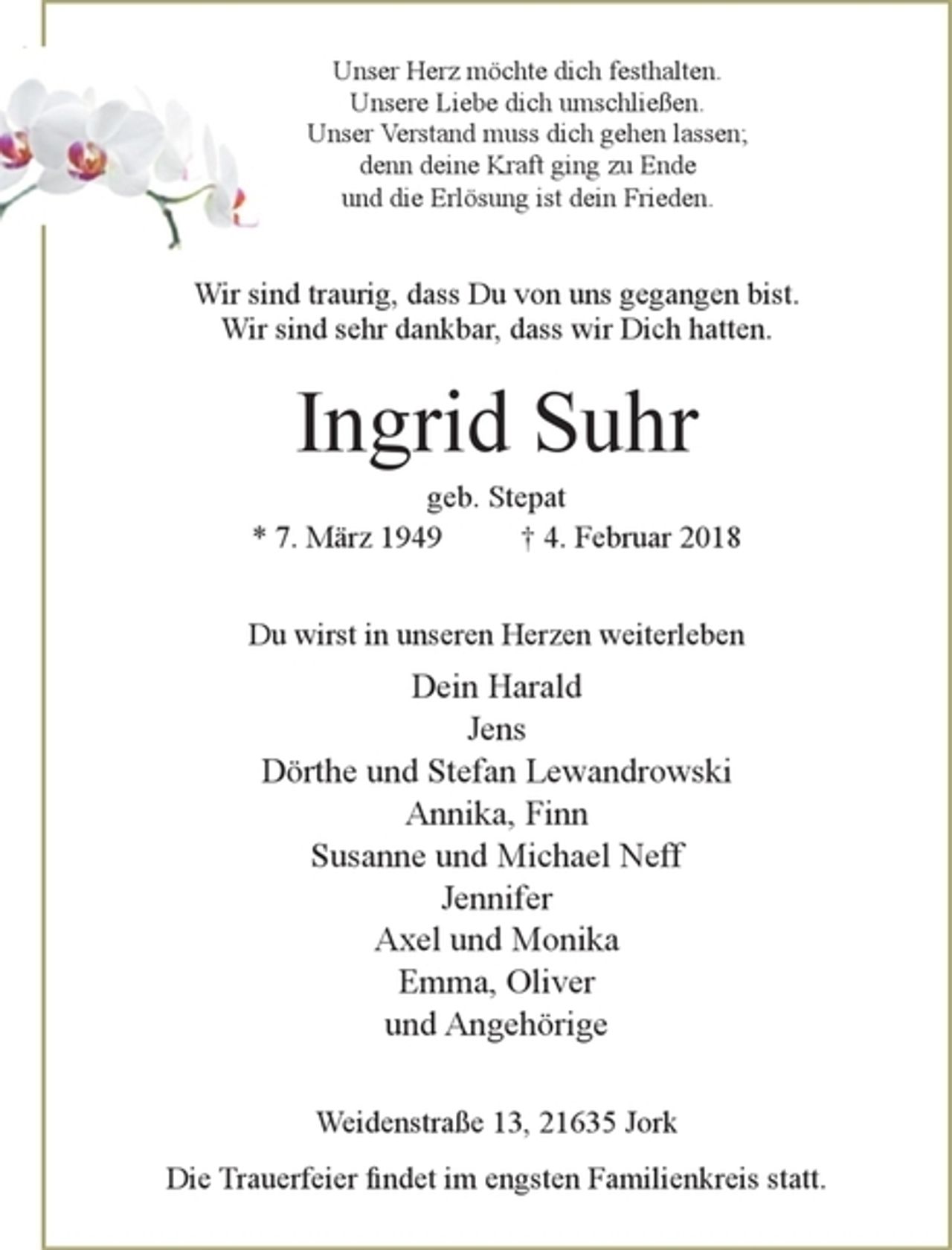 <p>Unser Herz möchte dich festhalten.<br />Unsere Liebe dich umschließen.<br />Unser Verstand muss dich gehen lassen;<br />denn deine Kraft ging zu Ende<br />und die Erlösung ist dein Frieden.</p><p>Wir sind traurig, dass Du von uns gegangen bist.<br />Wir sind sehr Dankbar, dass wir Dich hatten.</p><p>Ingrid Suhr<br />geb. Stepat<br />* 7. März 1949 4. Februar 2018</p><p>Du wirst in unseren Herzen weiterleben</p><p>Dein Harald<br />Jens<br />Dörthe und Stefan Lewandrowski<br />Annika, Finn<br />Susanne und Michael Neff<br />Jennifer<br />Axel und Monika<br />Emma, Oliver<br />und Angehörige</p><p>Weidenstraße 13, 21635<br />Die Trauerfeier findet im engsten Familienkreis statt.</p>