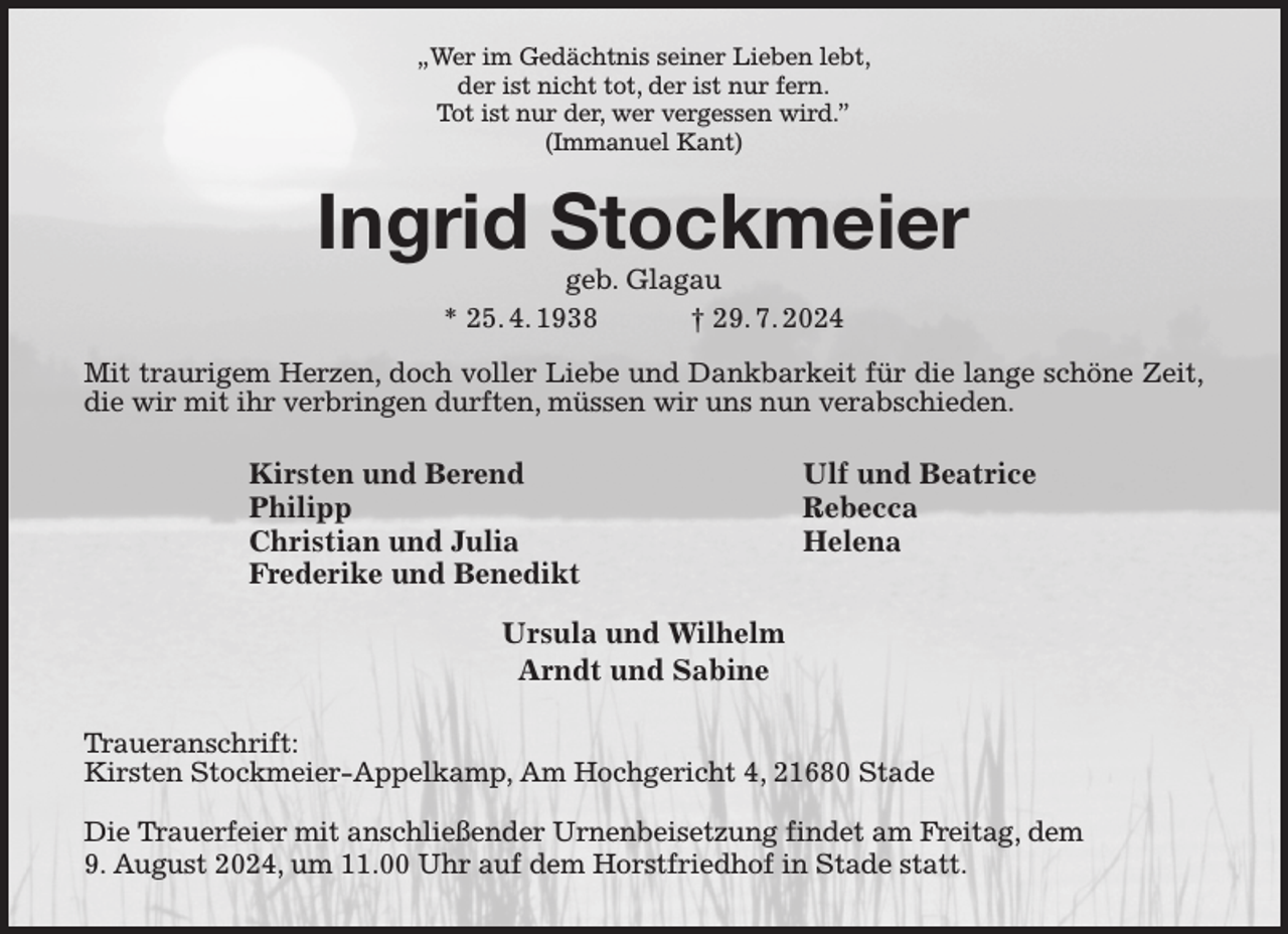 <p>„Wer im Gedächtnis seiner Lieben lebt,<br />der ist nicht tot, der ist nur fern.<br />Tot ist nur der, wer vergessen wird.”<br />(Immanuel Kant)</p><p>Ingrid Stockmeier<br />geb. Glagau<br />* 25. 4. 1938 † 29. 7. 2024</p><p>Mit traurigem Herzen, doch voller Liebe und Dankbarkeit für die lange schöne Zeit, die wir mit ihr verbringen durften, müssen wir uns nun verabschieden.<br />Traueranschrift:<br />Kirsten Stockmeier-Appelkamp, Am Hochgericht 4, 21680 Stade</p><p>Die Trauerfeier mit anschließender Urnenbeisetzung findet am Freitag, dem<br />9. August 2024, um 11.00 Uhr auf dem Horstfriedhof in Stade statt.<br />Ursula und Wilhelm<br />Arndt und Sabine<br />Kirsten und Berend<br />Philipp<br />Christian und Julia<br />Frederike und Benedikt<br />Ulf und Beatrice<br />Rebecca<br />Helena</p>