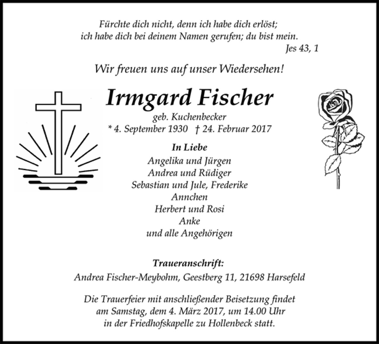 <p>Fürchte dich nicht, denn ich habe dich erlöst;<br />ich habe dich bei deinem Namen gerufen; du bist mein.<br />Jes 43, 1<br />Wir freuen uns auf unser Wiedersehen!<br />Irmgard Fischer<br />geb. Kuchenbecker<br />* 4. September 1930 † 24. Februar 2017<br />In Liebe<br />Angelika und Jürgen<br />Andrea und Rüdiger<br />Sebastian und Jule, Frederike<br />Annchen<br />Herbert und Rosi<br />Anke<br />und alle Angehörigen<br />Traueranschrift:<br />Andrea Fischer-Meybohm, Geestberg 11, 21698 Harsefeld<br />Die Trauerfeier mit anschließender Beisetzung findet<br />am Samstag, dem 4. März 2017, um 14.00 Uhr<br />in der Friedhofskapelle zu Hollenbeck statt.</p>