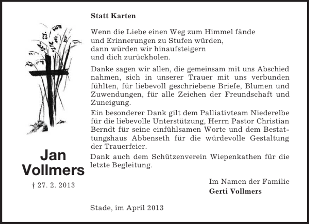 <p>Statt Karten<br />Wenn die Liebe einen Weg zum Himmel fände<br />und Erinnerungen zu Stufen würden,<br />dann würden wir hinaufsteigern<br />und dich zurückholen.</p><p>Jan<br />Vollmers</p><p>Danke sagen wir allen, die gemeinsam mit uns Abschied<br />nahmen, sich in unserer Trauer mit uns verbunden<br />fühlten, für liebevoll geschriebene Briefe, Blumen und<br />Zuwendungen, für alle Zeichen der Freundschaft und<br />Zuneigung.<br />Ein besonderer Dank gilt dem Palliativteam Niederelbe<br />für die liebevolle Unterstützung, Herrn Pastor Christian<br />Berndt für seine einfühlsamen Worte und dem Bestattungshaus Abbenseth für die würdevolle Gestaltung<br />der Trauerfeier.<br />Dank auch dem Schützenverein Wiepenkathen für die<br />letzte Begleitung.<br />Im Namen der Familie<br />Gerti Vollmers</p><p>† 27. 2. 2013<br />Stade, im April 2013</p>